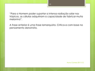 23




“Para o Homem poder suportar a intensa radiação solar nos
trópicos, as células adquiriram a capacidade de fabricar muita
melanina”.

A frase anterior é uma frase lamarquista. Critica-a com base no
pensamento darwinista.




                                                 Nuno Correia 2011/12
 