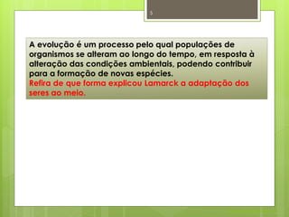 5




A evolução é um processo pelo qual populações de
organismos se alteram ao longo do tempo, em resposta à
alteração das condições ambientais, podendo contribuir
para a formação de novas espécies.
Refira de que forma explicou Lamarck a adaptação dos
seres ao meio.




                                               Nuno Correia 2011/12
 