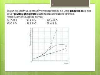8


Segundo Malthus, o crescimento potencial de uma população e dos
seus recursos alimentares está representado no gráfico,
respetivamente, pelas curvas:
A) A e B         B) B e C        C) C e A
D) A e C         E) B e A        F) C e B.




                                                     Nuno Correia 2011/12
 