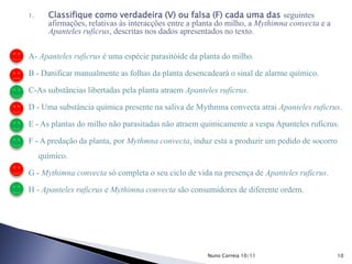 1. Classifique como verdadeira (V) ou falsa (F) cada uma das seguintes
afirmações, relativas às interacções entre a planta do milho, a Mythimna convecta e a
Apanteles ruficrus, descritas nos dados apresentados no texto.
A- Apanteles ruficrus é uma espécie parasitóide da planta do milho.
B - Danificar manualmente as folhas da planta desencadeará o sinal de alarme químico.
C-As substâncias libertadas pela planta atraem Apanteles ruficrus.
D - Uma substância química presente na saliva de Mythmna convecta atrai Apanteles ruficrus.
E - As plantas do milho não parasitadas não atraem quimicamente a vespa Apanteles ruficrus.
F - A predação da planta, por Mythmna convecta, induz esta a produzir um pedido de socorro
químico.
G - Mythimna convecta só completa o seu ciclo de vida na presença de Apanteles ruficrus.
H - Apanteles ruficrus e Mythimna convecta são consumidores de diferente ordem.
10Nuno Correia 10/11
 