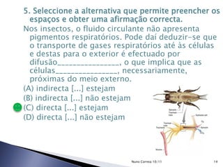 5. Seleccione a alternativa que permite preencher os
espaços e obter uma afirmação correcta.
Nos insectos, o fluido circulante não apresenta
pigmentos respiratórios. Pode daí deduzir-se que
o transporte de gases respiratórios até às células
e destas para o exterior é efectuado por
difusão________________, o que implica que as
células________________, necessariamente,
próximas do meio externo.
(A) indirecta [...] estejam
(B) indirecta [...] não estejam
(C) directa [...] estejam
(D) directa [...] não estejam
14Nuno Correia 10/11
 