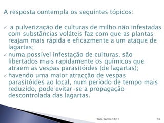 A resposta contempla os seguintes tópicos:
 a pulverização de culturas de milho não infestadas
com substâncias voláteis faz com que as plantas
reajam mais rápida e eficazmente a um ataque de
lagartas;
 numa possível infestação de culturas, são
libertados mais rapidamente os químicos que
atraem as vespas parasitóides (de lagartas);
 havendo uma maior atracção de vespas
parasitóides ao local, num período de tempo mais
reduzido, pode evitar-se a propagação
descontrolada das lagartas.
16Nuno Correia 10/11
 