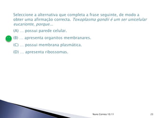 Seleccione a alternativa que completa a frase seguinte, de modo a
obter uma afirmação correcta. Toxoplasma gondii é um ser unicelular
eucarionte, porque...
(A) … possui parede celular.
(B) … apresenta organitos membranares.
(C) … possui membrana plasmática.
(D) … apresenta ribossomas.
23Nuno Correia 10/11
 