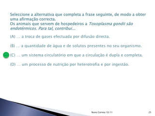 Seleccione a alternativa que completa a frase seguinte, de modo a obter
uma afirmação correcta.
Os animais que servem de hospedeiros a Toxoplasma gondii são
endotérmicos. Para tal, contribui...
(A) … a troca de gases efectuada por difusão directa.
(B) … a quantidade de água e de solutos presentes no seu organismo.
(C) … um sistema circulatório em que a circulação é dupla e completa.
(D) … um processo de nutrição por heterotrofia e por ingestão.
25Nuno Correia 10/11
 
