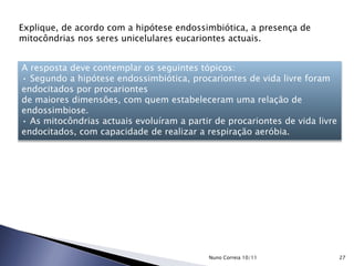 Explique, de acordo com a hipótese endossimbiótica, a presença de
mitocôndrias nos seres unicelulares eucariontes actuais.
A resposta deve contemplar os seguintes tópicos:
• Segundo a hipótese endossimbiótica, procariontes de vida livre foram
endocitados por procariontes
de maiores dimensões, com quem estabeleceram uma relação de
endossimbiose.
• As mitocôndrias actuais evoluíram a partir de procariontes de vida livre
endocitados, com capacidade de realizar a respiração aeróbia.
27Nuno Correia 10/11
 