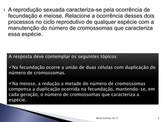  A reprodução sexuada caracteriza-se pela ocorrência de
fecundação e meiose. Relacione a ocorrência desses dois
processos no ciclo reprodutivo de qualquer espécie com a
manutenção do número de cromossomas que caracteriza
essa espécie.
A resposta deve contemplar os seguintes tópicos:
Na fecundação ocorre a união de duas células com duplicação do
número de cromossomas.
Na meiose, a redução a metade do número de cromossomas
compensa a duplicação ocorrida na fecundação, mantendo-se, em
cada geração, o número de cromossomas que caracteriza a
espécie.
3Nuno Correia 10/11
 