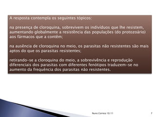 A resposta contempla os seguintes tópicos:
na presença de cloroquina, sobrevivem os indivíduos que lhe resistem,
aumentando globalmente a resistência das populações (do protozoário)
aos fármacos que a contêm;
na ausência de cloroquina no meio, os parasitas não resistentes são mais
aptos do que os parasitas resistentes;
retirando-se a cloroquina do meio, a sobrevivência e reprodução
diferenciais dos parasitas com diferentes fenótipos traduzem-se no
aumento da frequência dos parasitas não resistentes.
7Nuno Correia 10/11
 