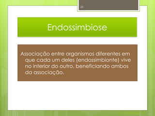 23




         Endossimbiose

Associação entre organismos diferentes em
 que cada um deles (endossimbionte) vive
 no interior do outro, beneficiando ambos
 da associação.




                                    Nuno Correia 2011/12
 