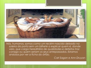 5




Nós, humanos, somos como um recém-nascido deixado na
  soleira da porta sem um bilhete a explicar quem é, donde
  veio, que carga hereditária de qualidades e defeitos traz
  consigo ou quem seriam os seus antepassados. Estamos
  ansiosos por ver a ficha do órfão.
                                      Carl Sagan e Ann Druyan


                                                 Nuno Correia 2011/12
 