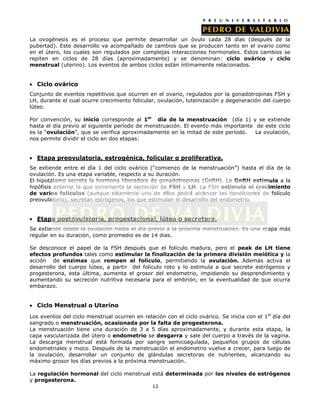 La ovogénesis es el proceso que permite desarrollar un óvulo cada 28 días (después de la
pubertad). Este desarrollo va acompañado de cambios que se producen tanto en el ovario como
en el útero, los cuales son regulados por complejas interacciones hormonales. Estos cambios se
repiten en ciclos de 28 días (aproximadamente) y se denominan: ciclo ovárico y ciclo
menstrual (uterino). Los eventos de ambos ciclos están íntimamente relacionados.


  Ciclo ovárico
Conjunto de eventos repetitivos que ocurren en el ovario, regulados por la gonadotropinas FSH y
LH, durante el cual ocurre crecimiento folicular, ovulación, luteinización y degeneración del cuerpo
lúteo.

Por convención, su inicio corresponde al 1er día de la menstruación (día 1) y se extiende
hasta el día previo al siguiente período de menstruación. El evento más importante de este ciclo
es la “ovulación”, que se verifica aproximadamente en la mitad de este período.    La ovulación,
nos permite dividir el ciclo en dos etapas:


  Etapa preovulatoria, estrogénica, folicular o proliferativa.
Se extiende entre el día 1 del ciclo ovárico (“comienzo de la menstruación”) hasta el día de la
ovulación. Es una etapa variable, respecto a su duración.
El hipotálamo secreta la hormona liberadora de gonadotropinas (GnRH). La GnRH estimula a la
hipófisis anterior la que incrementa la secreción de FSH y LH. La FSH estimula el crecimiento
de varios folículos (aunque solamente uno de ellos podrá alcanzar las condiciones de folículo
preovulatorio), secretan estrógenos, los que estimulan el desarrollo del endometrio.


  Etapa postovulatoria, progestacional, lútea o secretora.
Se extiende desde la ovulación hasta el día previo a la próxima menstruación. Es una etapa más
regular en su duración, como promedio es de 14 días.

Se desconoce el papel de la FSH después que el folículo madura, pero el peak de LH tiene
efectos profundos tales como estimular la finalización de la primera división meiótica y la
acción de enzimas que rompen el folículo, permitiendo la ovulación. Además activa el
desarrollo del cuerpo lúteo, a partir del folículo roto y lo estimula a que secrete estrógenos y
progesterona, esta última, aumenta el grosor del endometrio, impidiendo su desprendimiento y
aumentando su secreción nutritiva necesaria para el embrión, en la eventualidad de que ocurra
embarazo.


  Ciclo Menstrual o Uterino
Los eventos del ciclo menstrual ocurren en relación con el ciclo ovárico. Se inicia con el 1er día del
sangrado o menstruación, ocasionada por la falta de progesterona.
La menstruación tiene una duración de 3 a 5 días aproximadamente, y durante esta etapa, la
capa vascularizada del útero o endometrio se desgarra y sale del cuerpo a través de la vagina.
La descarga menstrual está formada por sangre semicoagulada, pequeños grupos de células
endometriales y moco. Después de la menstruación el endometrio vuelve a crecer, para luego de
la ovulación, desarrollar un conjunto de glándulas secretoras de nutrientes, alcanzando su
máximo grosor los días previos a la próxima menstruación.

La regulación hormonal del ciclo menstrual está determinada por los niveles de estrógenos
y progesterona.
                                               12
 