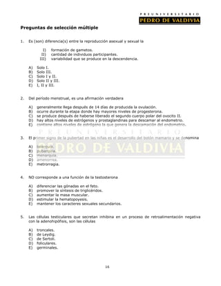 Preguntas de selección múltiple


1.   Es (son) diferencia(s) entre la reproducción asexual y sexual la

             I)   formación de gametos.
            II)   cantidad de individuos participantes.
           III)   variabilidad que se produce en la descendencia.

     A)   Solo I.
     B)   Solo III.
     C)   Solo I y II.
     D)   Solo II y III.
     E)   I, II y III.


2.   Del período menstrual, es una afirmación verdadera

     A)   generalmente llega después de 14 días de producida la ovulación.
     B)   ocurre durante la etapa donde hay mayores niveles de progesterona.
     C)   se produce después de haberse liberado el segundo cuerpo polar del ovocito II.
     D)   hay altos niveles de estrógenos y prostaglandinas para descamar al endometrio.
     E)   contiene altos niveles de estrógeno la que genera la descamación del endometrio.


3.   El primer signo de la pubertad en las niñas es el desarrollo del botón mamario y se denomina

     A)   telarquia.
     B)   pubarquia.
     C)   menarquia.
     D)   amenorrea.
     E)   metrorragia.


4.   NO corresponde a una función de la testosterona

     A)   diferenciar las gónadas en el feto.
     B)   promover la síntesis de triglicéridos.
     C)   aumentar la masa muscular.
     D)   estimular la hematopoyesis.
     E)   mantener los caracteres sexuales secundarios.


5.   Las células testiculares que secretan inhibina en un proceso de retroalimentación negativa
     con la adenohipófisis, son las células

     A)   troncales.
     B)   de Leydig.
     C)   de Sertoli.
     D)   foliculares.
     E)   germinales.




                                               16
 