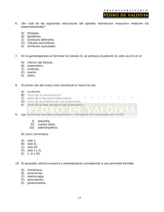 6.   ¿En cuál de las siguientes estructuras del aparato reproductor masculino maduran los
     espermatozoides?

     A)   Próstata.
     B)   Epidídimo.
     C)   Conducto deferente.
     D)   Túbulos seminíferos.
     E)   Conducto eyaculador.


7.   En la gametogénesis al terminar la meiosis II, se produce el polocito II, esto ocurre en el

     A)   interior del folículo.
     B)   endometrio.
     C)   oviducto.
     D)   ovario.
     E)   útero.


8.   El primer día del nuevo ciclo menstrual lo marca la (el)

     A)   ovulación.
     B)   inicio de la menstruación.
     C)   peak de la hormona luteinizante.
     D)   inicio de la proliferación del endometrio.
     E)   inicio de la fase secretora del endometrio.


9.   Las hormonas sexuales progesterona y estrógeno son secretadas por la (el)

             I)      placenta.
            II)      cuerpo lúteo.
           III)      adenohipófisis.

     Es (son) correcta(s)

     A)   solo    I.
     B)   solo    II.
     C)   solo    III.
     D)   solo    I y II.
     E)   I, II   y III.


10. El sangrado uterino excesivo y extemporáneo corresponde a una anomalía llamada

     A)   menarquia.
     B)   amenorrea.
     C)   metrorragia.
     D)   anovulación.
     E)   ginecomastia.




                                                17
 