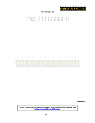 RESPUESTAS


           Preguntas    1   2   3    4   5   6   7   8   9   10
             Claves     E   A   A    B   C   B   C   B   D   C




                                                                        DMDO-BC12



Puedes complementar los contenidos de esta guía visitando nuestra Web
                 http://www.pedrodevaldivia.cl/



                                18
 