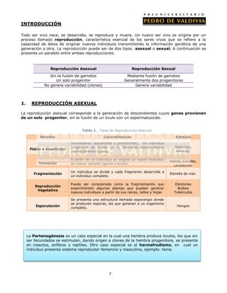 INTRODUCCIÓN

Todo ser vivo nace, se desarrolla, se reproduce y muere. Un nuevo ser vivo se origina por un
proceso llamado reproducción, característica esencial de los seres vivos que se refiere a la
capacidad de éstos de originar nuevos individuos transmitiendo la información genética de una
generación a otra. La reproducción puede ser de dos tipos: asexual o sexual. A continuación se
presenta un paralelo entre ambas reproducciones.



                 Reproducción Asexual                             Reproducción Sexual
                 Sin la fusión de gametos                     Mediante fusión de gametos
                    Un solo progenitor                       Generalmente dos progenitores
              No genera variabilidad (clones)                     Genera variabilidad



1.     REPRODUCCIÓN ASEXUAL

La reproducción asexual corresponde a la generación de descendientes cuyos genes provienen
de un solo progenitor, sin la fusión de un óvulo con un espermatozoide.


                                   Tabla 1. Tipos de Reproducción Asexual.
            Nombre                              Características                            Ejemplo
                             Unicelulares (eucarionte o procarionte). Un individuo
                             progenitor se divide en 2, formando descendientes             Bacterias,
      Fisión o bipartición
                             genéticamente iguales.                                        Amebas.

                             A partir de un individuo se origina un nuevo individuo     Hidras, Corales,
           Yemación          de menor tamaño (gema o brote).                              Levaduras.

                             Un individuo se divide y cada fragmento desarrolla a
        Fragmentación                                                                   Estrella de mar.
                             un individuo completo.

                             Puede ser considerada como la fragmentación que               Estolones
         Reproducción
                             experimentan algunas plantas que pueden generar                Bulbos
          Vegetativa
                             nuevos individuos a partir de sus raíces, tallos y hojas     Tubérculos

                             Se presenta una estructura llamada esporangio donde
                             se producen esporas, las que generan a un organismo
         Esporulación                                                                       Hongos
                             completo.




     La Partenogénesis es un caso especial en la cual una hembra produce óvulos, los que sin
     ser fecundados se estimulan, dando origen a clones de la hembra progenitora, se presenta
     en insectos, anfibios y reptiles. Otro caso especial es el hermafrodismo, en cual un
     individuo presenta sistema reproductor femenino y masculino, ejemplo: tenia.




                                                   2
 
