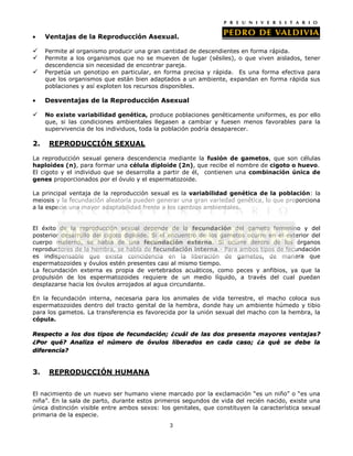 Ventajas de la Reproducción Asexual.

    Permite al organismo producir una gran cantidad de descendientes en forma rápida.
    Permite a los organismos que no se mueven de lugar (sésiles), o que viven aislados, tener
     descendencia sin necesidad de encontrar pareja.
    Perpetúa un genotipo en particular, en forma precisa y rápida. Es una forma efectiva para
     que los organismos que están bien adaptados a un ambiente, expandan en forma rápida sus
     poblaciones y así exploten los recursos disponibles.

     Desventajas de la Reproducción Asexual

    No existe variabilidad genética, produce poblaciones genéticamente uniformes, es por ello
     que, si las condiciones ambientales llegasen a cambiar y fuesen menos favorables para la
     supervivencia de los individuos, toda la población podría desaparecer.

2.    REPRODUCCIÓN SEXUAL

La reproducción sexual genera descendencia mediante la fusión de gametos, que son células
haploides (n), para formar una célula diploide (2n), que recibe el nombre de cigoto o huevo.
El cigoto y el individuo que se desarrolla a partir de él, contienen una combinación única de
genes proporcionados por el óvulo y el espermatozoide.

La principal ventaja de la reproducción sexual es la variabilidad genética de la población: la
meiosis y la fecundación aleatoria pueden generar una gran variedad genética, lo que proporciona
a la especie una mayor adaptabilidad frente a los cambios ambientales.


El éxito de la reproducción sexual depende de la fecundación del gameto femenino y del
posterior desarrollo del cigoto diploide. Si el encuentro de los gametos ocurre en el exterior del
cuerpo materno, se habla de una fecundación externa. Si ocurre dentro de los órganos
reproductores de la hembra, se habla de fecundación interna.- Para ambos tipos de fecundación
es indispensable que exista coincidencia en la liberación de gametos, de manera que
espermatozoides y óvulos estén presentes casi al mismo tiempo.
La fecundación externa es propia de vertebrados acuáticos, como peces y anfibios, ya que la
propulsión de los espermatozoides requiere de un medio líquido, a través del cual puedan
desplazarse hacia los óvulos arrojados al agua circundante.

En la fecundación interna, necesaria para los animales de vida terrestre, el macho coloca sus
espermatozoides dentro del tracto genital de la hembra, donde hay un ambiente húmedo y tibio
para los gametos. La transferencia es favorecida por la unión sexual del macho con la hembra, la
cópula.

Respecto a los dos tipos de fecundación; ¿cuál de las dos presenta mayores ventajas?
¿Por qué? Analiza el número de óvulos liberados en cada caso; ¿a qué se debe la
diferencia?


3.    REPRODUCCIÓN HUMANA


El nacimiento de un nuevo ser humano viene marcado por la exclamación “es un niño” o “es una
niña”. En la sala de parto, durante estos primeros segundos de vida del recién nacido, existe una
única distinción visible entre ambos sexos: los genitales, que constituyen la característica sexual
primaria de la especie.
                                               3
 