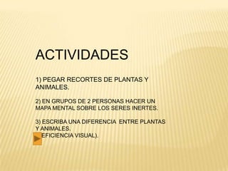 ACTIVIDADES
1) PEGAR RECORTES DE PLANTAS Y
ANIMALES.

2) EN GRUPOS DE 2 PERSONAS HACER UN
MAPA MENTAL SOBRE LOS SERES INERTES.

3) ESCRIBA UNA DIFERENCIA ENTRE PLANTAS
Y ANIMALES.
(DEFICIENCIA VISUAL).
 