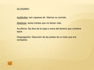 GLOSARIO


Autótrofos: son capaces de fabricar su comida.

Abióticos: seres inertes que no tienen vida.

Acuíferos: Se dice de la capa o zona del terreno que contiene
agua.

Disgregación: Desunión de las partes de un todo que era
compacto.
 