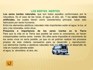 LOS SERTES INERTES
Los seres inertes naturales, que son todos aquellos conformados por la
naturaleza. Es el caso de las rocas, el agua, el aire, etc. Y los seres inertes
artificiales, los cuales tienen como característica principal, haber sido
fabricados por seres humanos.
Entre los elementos abióticos naturales más importantes están el agua, la luz, el
aire y los minerales, entre otros.
Presencia e importancia de los seres inertes en la Tierra
Para que la vida en la Tierra sea posible tal como la conocemos, se hacen
indispensables ciertos seres inertes. Sin ellos seria imposible el crecimiento de
los seres vivos no sería posible, ya que no se podrían realizar los procesos
propios de esta materia necesarios para su desarrollo y reproducción.
Los elementos inertes o abióticos naturales más relevantes en el desarrollo de
vida en nuestro planeta están:
el agua, la atmosfera, el aire, etc.
 