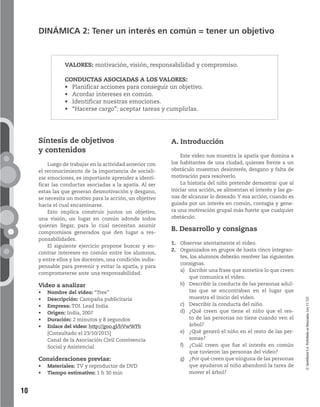 10
VALORES: motivación, visión, responsabilidad y compromiso.
CONDUCTAS ASOCIADAS A LOS VALORES:
acciones para conseguir un objetivo.
intereses en común.
nuestras emociones.
cargo”: aceptar tareas y cumplirlas.
©SantillanaS.A.Prohibidasufotocopia.Ley11.723
DINÁMICA 2: Tener un interés en común = tener un objetivo
A. Introducción
Este video nos muestra la apatía que domina a
los habitantes de una ciudad, quienes frente a un
obstáculo muestran desinterés, desgano y falta de
motivación para resolverlo.
La historia del niño pretende demostrar que al
iniciar una acción, se alimentan el interés y las ga-
nas de alcanzar lo deseado.Y esa acción, cuando es
guiada por un interés en común, contagia y gene-
ra una motivación grupal más fuerte que cualquier
obstáculo.
B. Desarrollo y consignas
1. Observar atentamente el video.
2. Organizados en grupos de hasta cinco integran-
tes, los alumnos deberán resolver las siguientes
consignas.
a) Escribir una frase que sintetice lo que creen
que comunica el video.
b) Describir la conducta de las personas adul-
tas que se encontraban en el lugar que
muestra el inicio del video.
c) Describir la conducta del niño.
d) ¿Qué creen que tiene el niño que el res-
to de las personas no tiene cuando ven el
árbol?
e) ¿Qué generó el niño en el resto de las per-
sonas?
f) ¿Cuál creen que fue el interés en común
que tuvieron las personas del video?
g) ¿Por qué creen que ninguna de las personas
que ayudaron al niño abandonó la tarea de
mover el árbol?
Síntesis de objetivos
y contenidos
Luego de trabajar en la actividad anterior con
el reconocimiento de la importancia de sociali-
zar emociones, es importante aprender a identi-
ficar las conductas asociadas a la apatía. Al ser
estas las que generan desmotivación y desgano,
se necesita un motivo para la acción, un objetivo
hacia el cual encaminarse.
Esto implica construir juntos un objetivo,
una visión, un lugar en común adonde todos
quieran llegar, para lo cual necesitan asumir
compromisos generados que den lugar a res-
ponsabilidades.
El siguiente ejercicio propone buscar y en-
contrar intereses en común entre los alumnos,
y entre ellos y los docentes, una condición indis-
pensable para prevenir y evitar la apatía, y para
comprometerse ante una responsabilidad.
Video a analizar
Nombre del video: “Tree”
Descripción: Campaña publicitaria
Empresa: TOI. Lead India
Origen: India, 2007
Duración: 2 minutos y 8 segundos
Enlace del video: http://goo.gl/bVwWFb
[Consultado el 23/10/2015]
Canal de la Asociación Civil Convivencia
Social y Asistencial
Consideraciones previas:
Materiales: TV y reproductor de DVD
Tiempo estimativo: 1 h 30 min
 