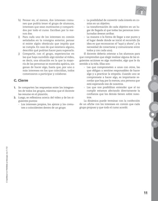 11
©SantillanaS.A.Prohibidasufotocopia.Ley11.723
h) Pensar en, al menos, dos intereses comu-
nes que podría tener el grupo de alumnos,
intereses que sean motivantes y comparti-
dos por todo el curso. Escriban por lo me-
nos dos.
i) Para cada uno de los intereses en común
señalados en la consigna anterior, pensar
si existe algún obstáculo que impida que
se cumpla. En caso de que existiera alguno,
describir qué podrían hacer para superarlo.
j) Compartir, con el grupo, experiencias en
las que haya sucedido algo similar al video,
es decir, una situación en la que la mayo-
ría de las personas se mostraba apática, sin
ganas de hacer algo, hasta que, por uno o
más intereses en los que coincidían, todos
comenzaron a participar y colaborar.
C. Cierre
1. Se comparten las respuestas entre los integran-
tes de todos los grupos, mientras que el docente
las resume en el pizarrón.
2. Luego, se reflexiona acerca del video y de los si-
guientes puntos:
- Los intereses propios, los ajenos y los comu-
nes o coincidentes dentro de un grupo.
- La posibilidad de convertir cada interés en co-
mún en un objetivo.
- La transformación de cada objetivo en un lu-
gar de llegada al que todas las personas invo-
lucradas desean arribar.
- La manera o la forma de llegar a ese punto y
el lugar desde donde se inició el recorrido (la
idea es que reconozcan el “aquí y ahora”, y la
necesidad de conectarse y comunicarse entre
todos y con cada uno).
El docente debería orientar a los alumnos para
que comprendan que elegir realizar alguna de las si-
guientes acciones es algo motivador, algo que le da
sentido a la vida. Ellas son:
- Las que comprometen a unos con otros, las
que obligan a sentirse responsables de hacer
algo y a practicar la empatía. Cuando uno se
compromete a hacer algo, es importante re-
cordar que hay,por lo menos,una persona que
está esperando eso de nosotros.
- Las que nos posibilitan entender que al no
cumplir estamos afectando directamente la
confianza que los demás tienen sobre noso-
tros.
La dinámica puede terminar con la confección
de un afiche con los intereses en común que cada
grupo propuso y que todo el curso acordó.
 