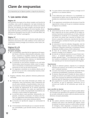 12
©SantillanaS.A.Prohibidasufotocopia.Ley11.723
Clave de respuestas
1. Los seres vivos
Página 13
Efectivamente, las rayas en las cebras cumplen una función de
camuflaje, como modo de adaptación. Las rayas verticales las
ayudan a confundirse con las hierbas que crecen en la misma
dirección. No obstante, las rayas cumplen una función que se
ve apoyada por los hábitos gregarios de estos équidos; al jun-
tarse todas las cebras y moverse en grupo, un posible predador
difícilmente distinguirá unas de otras, y le será más difícil, así,
localizar a su “víctima” y perseguirla.
Página 17
Respuesta abierta. Se espera que el alumno pueda pensar en
diferentes situaciones de la vida cotidiana en las cuales inter-
cambiamos materia y energía con el entorno, como comer, res-
pirar, correr.
Páginas 22 y 23
Actividades finales
Recuperar conceptos
1. a) La irritabilidad, capacidad de los organismos de respon-
der frente a diversos y determinados estímulos, contri-
buye a mantener el equilibrio interno del organismo,
ya que al responder a distintos estímulos el organismo
mantiene sus condiciones internas en determinados
parámetros necesarios para sobrevivir.
b) La nutrición es una función compleja en la cual están
involucradas varias funciones vitales, como la respira-
ción, la circulación y la eliminación de desechos. La ali-
mentación es solo una de estas funciones.
c) Un organismo unicelular es un sistema abierto, por el
hecho de ser un ser vivo e intercambiar materia y ener-
gía con el ambiente.
2. Pingüino: individuo. Patos: población. Distintas poblaciones:
comunidad.
3. a) Todos los seres vivos están formados por células. Los
unicelulares, como las bacterias, están compuestos por
una de estas unidades, y los pluricelulares, como los se-
res humanos, estamos formados por millones de estas.
b) Los niveles de organización de la materia presentan
propiedades emergentes, las cuales son específicas de
cada uno. En cambio, las propiedades trascendentes son
comunes a varios niveles de organización.
c) La nutrición abarca cuatro procesos: alimentación, res-
piración, circulación y excreción. Al realizar esta fun-
ción, los organismos intercambiamos materia y energía
con el ambiente, ya que somos sistemas abiertos.
d) La función de reproducción asegura la continuidad de
una especie.
4. a) F. El ecosistema está formado por un conjunto de diver-
sas comunidades, y por factores inertes, como la luz y
el agua.
b) F. La pava abierta intercambia materia y energía con el
ambiente: es un sistema abierto.
c) V.
d) F. Esta definición hace referencia a la irritabilidad. La
homeostasis se define como la capacidad de mantener
estables las condiciones internas de un ser vivo.
e) V.
f) F. Los organismos unicelulares solo alcanzan el nivel de
organización celular, por lo que no contienen sistemas
ni órganos en su interior.
Resolver problemas
5. a) Características de los seres vivos: adaptación (camu-
flaje, migración de los ojos y pérdida de la vejiga na-
tatoria); movimiento (arrastrarse por el lecho marino);
irritabilidad (se escabulle si es molestado); alimenta-
ción (entre sus presas más comunes se hallan crus-
táceos y pequeños moluscos); reproducción (las hem-
bras ponen gran cantidad de huevos que luego serán
fecundados).
b) Se menciona el nivel de individuo (lenguado), nivel de
órganos (vejiga natatoria, ojo), comunidad (lenguados,
crustáceos y pequeño moluscos), y ecosistema marino
(lenguados, posibles presas y lecho submarino).
c) Se trata de un sistema abierto porque intercambia
materia y energía con el ambiente.
d) Se trata de un estímulo mecánico, ya que el texto men-
ciona [… se escabulle rápidamente si es molestado, por
ejemplo, agitando el agua…]. Las vibraciones que se gene-
ran cuando es molestado se transmiten por el agua y
son captadas por los mecanorreceptores del lenguado.
Experimentar
6. a) Cápsula A: estímulo químico. Cápsulas B y D: estímulo
mecánico (el contacto con la tierra y con el dedo). Cáp-
sula C: estímulo lumínico.
b) Los seres vivos tienen la capacidad de responder frente
a estímulos (irritabilidad), y presentan movimiento.
c) El alumno observará que la lombriz de tierra evade el
vinagre, el contacto con el dedo y la luz, pero buscará la
tierra. Esto es porque los diferentes estímulos provocan
distintos tipos de respuestas en estos organismos.
d) Esta experiencia se puede relacionar con la función
de relación, ya que el organismo interactúa con el
entorno por medio de los estímulos que recibe de
este.
Leer y escribir en ciencias
7. Respuesta abierta. Se espera que el alumno pueda aplicar
los conceptos que aprendió en el capítulo en la elaboración
de un texto, teniendo en cuenta cuál es la relación entre los
distintos conceptos planteados.
Investigar
8. a) Esta planta presenta estructuras pegajosas con una
sustancia que atrae a los insectos que captura. Como
las plantas carnívoras crecen en suelos ácidos carentes
de nitrógeno, están adaptadas a incorporar este ele-
mento químico a través de las proteínas presentes en
Las respuestas que no figuran quedan a cargo de los alumnos.
 