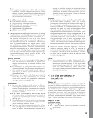 15
©SantillanaS.A.Prohibidasufotocopia.Ley11.723
c) V.
d) F. Los primeros organismos habrían sido heterótrofos
anaerobios, y, según la hipótesis autotrófica, habrían
existido con ellos organismos unicelulares autótrofos
quimiosintéticos. Posteriormente habrían aparecido las
células autótrofas fotosintéticas.
2. a) (2) Experiencia de Redi.
b) (3, 5) Hipótesis de Oparin y Haldane.
c)
d) (1, 4) Teoría de la generación espontánea.
e) (7) Hipótesis de la panspermia.
f) (3) Hipótesis de Oparin y Haldane.
g) (2) Experiencia de Redi.
3. Tierra como masa incandescente (1), coacervados (2), organis-
mos heterótrofos anaerobios (3), organismos autótrofos qui-
miosintéticos (4), organismos autótrofos fotosintéticos (5).
Las primeras condiciones del clima en la Tierra habrían
sido sin oxígeno, por lo que las sustancias ingresaban en
los organismos a través de la membrana; por otro lado,
estos no requerían oxígeno para obtener energía y reali-
zar sus funciones vitales. Según la hipótesis autotrófica,
con organismos heterótrofos anaerobios coexistieron otros
autótrofos quimiosintéticos, los cuales fabricaban materia
orgánica a partir de la degradación de compuestos inorgá-
nicos. En algún momento, habrían surgido organismos que
pudieron aprovechar la energía lumínica del Sol, y así se
originaron los autótrofos fotosintéticos.
Resolver problemas
4. a) Si bien se trata de un organismo pluricelular emparen-
tado troncalmente con los insectos, se espera que el
alumno lo relacione con las primeras bacterias extre-
mófilas.
b) Son heterótrofos, ya que ingieren materia orgánica pre-
viamente elaborada, y no fabrican su propio alimento.
c) Si se consideran las condiciones de falta de oxígeno en
estos lugares, el alumno lo puede relacionar con orga-
nismos anaerobios.
d) El alumno podrá relacionar el hecho de que se especule
con la idea de un origen extraterrestre para los tardí-
grados con la hipótesis de la panspermia, que propone
un origen extraterrestre para la vida.
Experimentar
5. a) Se espera que el alumno pueda pensar en el hervor
como un posible medio de eliminación de microorga-
nismos, incluso bacterias, que habiten en el frasco al
momento del inicio de la experiencia para hacerlo en
condiciones estériles
b), c), d) y e) Los alumnos deberán relacionar sus resulta-
dos con sus saberes previos con respecto a la teoría de
la generación espontánea y su posterior refutación por
parte de Redi.
f) Tanto los hongos como las bacterias se reproducen por
medio de esporas; no obstante, muchas cepas bacteria-
nas se reproducen por fisión binaria.
g) Se espera que el alumno pueda pensar, sobre la base
de la investigación que realizó en el punto anterior, y
atento al tamaño microscópico de la mayoría de las
esporas, en la posible presencia de esporas bacterianas
o fúngicas en los alimentos, justo antes de comenzar el
experimento. Asimismo, deberá relacionar el olor nau-
seabundo de estos alimentos con el modo de alimenta-
ción de estos microorganismos.
Investigar
7. La hipótesis glaciar sostiene que la Tierra, hace 3.700 millo-
nes de años, estaba cubierta por hielo y que las bajas
temperaturas contribuyeron a la mejor conservación de
las moléculas y a que pudieran reaccionar entre ellas de
manera más eficiente, lo que habría determinado la apari-
ción de la vida. Según esta teoría, la capa de hielo protegió
a las moléculas de la acción de la luz ultravioleta.
La hipótesis hidrotermal del origen de la vida sostiene que la
profundidad de los mares protegía a las moléculas de las
condiciones adversas que sufría la superficie terrestre. La
variedad de condiciones que se observan en los ecosiste-
mas hidrotermales, como un rango amplio de pH, diver-
sidad de minerales, eran ideales para el inicio de la vida.
Además, la energía geotérmica habría sido la fuente para la
síntesis de compuestos orgánicos cada vez más complejos.
8. Esta misión consistió en estudiar la geología y el clima de
Marte por medio del análisis de rocas y de muestras de
suelo marciano. El objetivo de estos análisis es establecer
si alguna vez hubo vida en Marte, los científicos buscaban
un medio que no fuera ácido y agua. Se relaciona con la
teoría de la panspermia.
Opinar
9. c) La teoría quimiosintética explica el origen de la vida a
partir de coacervados, que serían agregados complejos
de moléculas orgánicas, pero aún sin vida propia. Por lo
tanto, explica el origen de la vida a partir de la materia
inerte. Este párrafo defiende una postura similar, pero
no lo explica desde un punto de vista químico ni expe-
rimentalmente probado.
4. Células procariotas y
eucariotas
Página 59
Las células fúngicas varían en forma, tamaño y cantidad de
núcleos; no obstante, se espera que el alumno pueda apreciar
la diversidad que existe dentro del dominio Eukarya y encon-
trar similitudes entre las células fúngicas y las vegetales en
relación con la presencia de pared celular. De todos modos,
es bueno que el docente aclare que debido al parecido entre
los gametos de los mohos acuáticos y los del reino animal, los
micólogos establecieron un parentesco mayor entre el reino
Fungi y el reino animal que con respecto al reino Plantae.
Páginas 66 y 67
Actividades finales
Recuperar conceptos
1. a) F. Algunas bacterias, como los micoplasmas, carecen de
pared celular.
b) V.
 