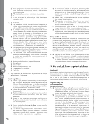 16
©SantillanaS.A.Prohibidasufotocopia.Ley11.723
c) F. Los progenotes tendrían una membrana con molé-
culas anfipáticas, de estructura similar a la de la mem-
brana plasmática.
d) F. Todas las células poseen membrana plasmática.
e) V.
f) F. Solo el núcleo, las mitocondrias y los cloroplastos
contienen ADN.
2. a) Nucleoide.
b) Los ribosomas son los únicos orgánulos presentes en
células procariotas y eucariotas porque están formados
solo por ARNr y no están rodeados por membrana.
c) El ADN (material genético o también llamado “molé-
cula de la herencia”) contiene la información necesaria
para la síntesis de proteínas en el citoplasma, así como
toda la información hereditaria para los organismos.
d) Que la membrana plasmática tenga permeabilidad
selectiva significa que solo unos pocos solutos pasan
libremente a través de ella, mediante un proceso deno-
minado difusión. Estos solutos deben tener ciertas
características para poder difundir, por ejemplo, un
tamaño adecuado, y ser solubles en la membrana.
e) Los lisosomas son los orgánulos donde se realiza el pro-
ceso de digestión celular. Para ello, contienen enzimas
hidrolíticas que degradan proteínas y grasas.
f) Los centríolos. Estas estructuras semejantes a tubos,
presentes únicamente en la célula animal, “organizan”
el camino que seguirán los cromosomas durante la
división celular.
3. a) Retículo endoplasmático rugoso/ribosomas.
b) Cloroplastos.
c) Mitocondrias.
d) Retículo endoplasmático liso.
e) Citoesqueleto y centríolos.
f) Nucléolo.
4. Hay que tachar: a) pluricelulares; b) procariotas; c) simple;
d) citoplasma; citoplasma.
Resolver problemas
5. a) Debido a que presenta cloroplastos y núcleo, se espera
que el alumno la relacione con las células eucariotas.
Además, el enunciado dice que es un alga unicelular, y,
si vuelve a sus saberes previos, el alumno puede ubicar
el reino protista dentro del dominio Eukarya.
b) Debido a que posee cloroplastos, este organismo es
fotoautótrofo.
c) Según esta hipótesis, los cloroplastos serían producto
de una endosimbiosis secundaria entre dos células
eucariotas.
d) Ya que es una estructura proteica que participa en el
desplazamiento celular, el alumno lo podrá relacionar
con el citoesqueleto.
6. a) Poseen núcleo las células a), c), d) y e) porque son célu-
las eucariotas.
b) Las células que poseen muchas mitocondrias son las
que tienen una intensa actividad metabólica. El alumno
puede mencionar la célula muscular y la neurona como
células con altos requerimientos energéticos.
c) De acuerdo con lo leído en el capítulo, el alumno podrá
relacionar las formas diferentes de la célula muscular y
la neurona, con un alto grado de diferenciación, y hacer
alusión a una relación entre la forma y la función de
cada célula.
d) Poseen RER y REL todas las células, excepto las bacte-
rias, porque son procariotas.
e) Todas, ya que la membrana plasmática es una estruc-
tura presente en cualquier célula e indispensable por
las funciones que lleva a cabo.
f) Ribosomas tienen todas, ya que es el único orgánulo
compartido entre células procariotas y eucariotas.
g) Excepto las células procariotas, todas las células tienen
mitocondrias, donde realizan el proceso de respiración
celular. Cloroplastos solo tiene la célula eucariota vegetal.
Leer y escribir en ciencias
7. El esquema A corresponde al origen del núcleo celular por
invaginación de la membrana plasmática: la membrana se
invagina o se pliega hacia adentro, lo que da origen al nú-
cleo celular. El esquema B corresponde al origen del núcleo
celular por endosimbiosis. En esta hipótesis, una célula
fagocita a otra, y entre ambas se entabla una relación en-
dosimbiótica, en la que ambas se benefician y una toma el
“control” celular, con lo cual constituye el núcleo.
9. a) Los virus no son células. Están compuestos por ADN o
ARN rodeados por una envoltura de proteínas o cápside.
b) Los virus no pueden reproducirse de manera autónoma,
no poseen membrana plasmática, no tienen ribosomas
y no intercambian materia ni energía con el medio.
5. De unicelulares a pluricelulares
Página 73
Debido a que las bacterias no poseen membrana nuclear, pre-
cisan un mecanismo mucho más sencillo que la mitosis para
dividirse; es decir, no podrían existir aquí las etapas de la mito-
sis, ya que no hay núcleo. En estos organismos no ocurre la
cariocinesis, típica de los eucariontes, sino la fisión binaria.
Páginas 78 y 79
Actividades finales
Recuperar conceptos
1. a) Bacterias, levaduras y flagelados son unicelulares. La
esponja es un organismo pluricelular, colonial, que no
llega a formar tejidos, y la planaria, el cnidario (medu-
sa) y el vertebrado (delfín) son pluricelulares.
b) Bacterias, levaduras y flagelados se ubican en el nivel
protoplasmático, ya que están constituidos por una
única célula, independiente de otros organismos. La
esponja corresponde al nivel celular, está compuesta
por más de una célula, que se diferencian para cum-
plir tareas específicas; no obstante, continúan siendo
independientes y no se encuentran organizadas. La
planaria corresponde al nivel de órganos, ya que posee
órganos diferenciados, como la faringe. El cnidario per-
tenece al nivel tisular, pues contiene tejidos con células
organizadas que cumplen funciones específicas. El del-
fín, al ser un vertebrado, se puede ubicar en el nivel de
sistema de órganos, que es el de mayor complejidad.
 