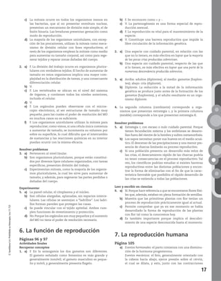 17
©SantillanaS.A.Prohibidasufotocopia.Ley11.723
c) La mitosis ocurre en todos los organismos menos en
las bacterias, que al no presentar envoltura nuclear,
presentan un mecanismo de división más simple, el de
fisión binaria. Las levaduras presentan gemación como
modo de reproducción.
d) La mayoría de los organismos unicelulares, con excep-
ción de los procariontes, utilizan la mitosis como meca-
nismo de división celular con fines reproductivos; el
resto de los organismos emplean la mitosis como medio
para aumentar su tamaño corporal, así como para rege-
nerar tejidos y reparar zonas dañadas del cuerpo.
2. a) F. La división del trabajo ocurre en organismos plurice-
lulares con verdaderos tejidos. El hecho de aumentar de
tamaño en estos organismos implica una mayor com-
plejidad en la distribución de tareas, y una consecuente
diferenciación celular.
b) V.
c) F. Los vertebrados se ubican en el nivel del sistema
de órganos, y contienen todos los niveles anteriores,
incluido el celular.
d) V.
e) F. Los orgánulos pueden observarse con el micros-
copio electrónico, al ser estructuras de tamaño muy
pequeño, para las cuales el poder de resolución del MO
en muchos casos no es suficiente.
f) F. Los organismos unicelulares utilizan la mitosis para
reproducirse; como vimos, si una célula única comienza
a aumentar de tamaño, se incrementa su volumen por
sobre su superficie, lo cual dificulta que el intercambio
de sustancias y las reacciones químicas en su interior
puedan ocurrir con la misma eficacia.
Resolver problemas
3. a) Pertenecen al nivel tisular.
b) Son organismos pluricelulares, porque están constitui-
dos por diversos tipos celulares organizados, con tareas
específicas; presentan división del trabajo.
c) Experimentan mitosis, como la mayoría de los organis-
mos pluricelulares, la cual les sirve para aumentar de
tamaño, y además, para regenerar las partes perdidas o
dañadas del cuerpo.
Experimentar
5. a) La pared celular, el citoplasma y el núcleo.
b) Son células alargadas, aplanadas, sin espacios interce-
lulares. Las células se asemejan a “ladrillos”. Los ladri-
llos forman paredes que protegen las casas.
c) Se puede vincular con el tejido epitelial. Ambos cum-
plen funciones de revestimiento y protección.
d) No.Porque los orgánulos son muy pequeños y el aumento
del MO no tiene el poder de resolución necesario.
6. La función de reproducción
Páginas 96 y 97
Actividades finales
Recuperar conceptos
1. a) F. En la anisogamia los dos gametos son diferentes.
El gameto señalado como femenino es más grande y
generalmente inmóvil; el gameto masculino es peque-
ño y móvil, y generalmente presenta flagelo.
b) F. Se reconocen como + y -.
c) V. La partenogénesis es una forma especial de repro-
ducción asexual.
d) F. La reproducción es vital para el mantenimiento de la
especie.
e) V. Constituye una barrera reproductiva que impide la
libre circulación de la información genética.
2. a) Una especie con cuidado parental, en relación con las
que no lo tienen, es más efectiva en lograr que la mayoría
de las pocas crías producidas sobrevivan.
b) Una especie sin cuidado parental, respecto de las que
sí lo tienen, es más efectiva en lograr que una parte de la
numerosa descendencia producida sobreviva.
3. a) Arriba: adultos (diplontes); al medio: gametos (haplon-
tes); abajo: cría (diplonte).
b) Diplonte. La reducción a la mitad de la información
genética se produce justo antes de la formación de los
gametos (haplontes), y el adulto resultante es un orga-
nismo diplonte.
4. La segunda columna (cambiante) corresponde a orga-
nismos que presentan estrategia r, y la primera columna
(estable) corresponde a los que presentan estrategia K.
Resolver problemas
5. a) Estrategia r, con escaso o nulo cuidado parental. Porque
tienen fecundación externa y los embriones se desarro-
llan fuera del vientre de la hembra y sufren metamorfosis.
b) Los sapos necesitan poner sus huevos en el medio acuá-
tico. El descenso de las precipitaciones y una menor pre-
sencia de charcas limitarán su proceso reproductivo.
c) Si una población presenta un desarrollo más veloz de
las crías, el desecamiento rápido de las charcas podría
no tener consecuencias en el proceso reproductivo. Tal
vez, los científicos podrían estudiar si existen barreras
reproductivas entre las distintas poblaciones y encon-
trar la forma de eliminarlas con el fin de que la carac-
terística favorable que posibilita el rápido desarrollo de
las crías se extienda a todas las poblaciones.
Leer y escribir en ciencias
6. a) Sí.Porque hace referencia a que se encontraron flores fósi-
les que, además, estaban en plena formación de semillas.
b) Muestra que las primitivas plantas con flor tenían un
proceso de reproducción prácticamente igual al actual.
c) Permite comprobar que ya en ese momento se había
desarrollado la forma de reproducción de las plantas
con flor tal como la conocemos hoy.
d) Es también importante porque implica el descubri-
miento de una especie desconocida hasta el momento.
7. La reproducción humana
Página 105
a) Eventos hormonales: el parto comienza con una disminu-
ción de la hormona progesterona.
Eventos mecánicos: el feto, generalmente orientado con
la cabeza hacia abajo, ejerce presión sobre el cérvix,
el cual se dilata, y esto, junto con las contracciones
 