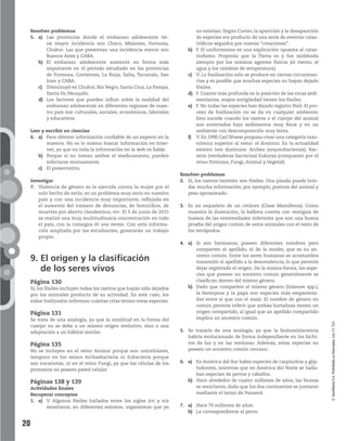 20
©SantillanaS.A.Prohibidasufotocopia.Ley11.723
Resolver problemas
5. a) Las provincias donde el embarazo adolescente tie-
ne mayor incidencia son Chaco, Misiones, Formosa,
Chubut. Las que presentan una incidencia menor son
Buenos Aires y CABA.
b) El embarazo adolescente aumentó en forma más
importante en el período estudiado en las provincias
de Formosa, Corrientes, La Rioja, Salta, Tucumán, San
Juan y CABA.
c) Disminuyó en Chubut, Río Negro, Santa Cruz, La Pampa,
Santa Fe, Neuquén.
d) Los factores que pueden influir sobre la realidad del
embarazo adolescente en diferentes regiones de nues-
tro país son culturales, sociales, económicos, laborales
y educativos.
Leer y escribir en ciencias
6. a) Para obtener información confiable de un experto en la
materia. No es lo mismo buscar información en Inter-
net, ya que no toda la información en la web es fiable.
b) Porque si no toman ambos el medicamento, pueden
infectarse mutuamente.
c) El preservativo.
Investigar
7. Violencia de género es la ejercida contra la mujer por el
solo hecho de serlo; es un problema muy serio en nuestro
país y con una incidencia muy importante, reflejada en
el aumento del número de denuncias, de femicidios, de
muertes por aborto clandestino, etc. El 3 de junio de 2015
se realizó una muy multitudinaria concentración en todo
el país, con la consigna Ni una menos. Con esta informa-
ción ampliada por los estudiantes, generarán un trabajo
propio.
9. El origen y la clasificación
de los seres vivos
Página 130
Sí, los fósiles incluyen todos los rastros que hayan sido dejados
por los animales producto de su actividad. En este caso, los
nidos fosilizados informan cuántas crías tenían estas especies.
Página 131
Se trata de una analogía, ya que la similitud en la forma del
cuerpo no se debe a un mismo origen evolutivo, sino a una
adaptación a un hábitat similar.
Página 135
No se incluyen en el reino Animal porque son unicelulares,
tampoco en los reinos Archaebacteria ni Eubacteria porque
son eucariotas, ni en el reino Fungi, ya que las células de los
protozoos no poseen pared celular.
Páginas 138 y 139
Actividades finales
Recuperar conceptos
1. a) V. Algunos fósiles hallados entre los siglos xvi y xix
mostraron, en diferentes estratos, organismos que ya
no existían. Según Cuvier, la aparición y la desaparición
de especies era producto de una serie de eventos catas-
tróficos seguidos por nuevas “creaciones”.
b) F. El uniformismo es una explicación opuesta al catas-
trofismo. Proponía que la Tierra es y fue moldeada
siempre por los mismos agentes físicos (el viento, el
agua y los cambios de temperatura).
c) V. La fosilización solo se produce en ciertas circunstan-
cias y es posible que muchas especies no hayan dejado
fósiles.
d) F. Cuanto más profunda es la posición de las rocas sedi-
mentarias, mayor antigüedad tienen los fósiles.
e) F. No todas las especies han dejado registro fósil. El pro-
ceso de fosilización no se da en cualquier ambiente.
Esto sucede cuando los rastros o el cuerpo del animal
son enterrados bajo sedimentos muy finos y en un
ambiente con descomposición muy lenta.
f) V. En 1990 Carl Woese propuso crear una categoría taxo-
nómica superior al reino: el dominio. En la actualidad
existen tres dominios: Archea (arqueobacterias), Bac-
teria (verdaderas bacterias) Eukarya (compuesto por el
reino Protozoa, Fungi, Animal y Vegetal).
Resolver problemas
2. Sí, los rastros también son fósiles. Una pisada puede brin-
dar mucha información, por ejemplo, postura del animal y
peso aproximado.
3. Es un esqueleto de un cetáceo (Clase Mamíferos). Como
muestra la ilustración, la ballena cuenta con vestigios de
huesos de las extremidades inferiores que son una buena
prueba del origen común de estos animales con el resto de
los tetrápodos.
4. a) Si son hermanos, poseen diferentes nombres pero
comparten el apellido, el de la madre, que es su an-
cestro común. Entre los seres humanos se acostumbra
transmitir el apellido a la descendencia, lo que permite
dejar registrado el origen. De la misma forma, las espe-
cies que poseen un ancestro común generalmente se
clasifican dentro del mismo género.
b) Dado que comparten el mismo género (Solanum spp.),
la berenjena y la papa son especies más emparenta-
das entre sí que con el maíz. El nombre de género en
común permite inferir que ambas hortalizas tienen un
origen compartido, al igual que un apellido compartido
implica un ancestro común.
5. Se trataría de una analogía, ya que la bioluminiscencia
habría evolucionado de forma independiente en los bichi-
tos de luz y en las medusas. Además, estas especies no
poseen un ancestro común cercano.
6. a) En América del Sur había especies de carpinchos y glip-
todontes, mientras que en América del Norte se halla-
ban especies de perros y caballos.
b) Hace alrededor de cuatro millones de años, las faunas
se mezclaron, dado que los dos continentes se juntaron
mediante el istmo de Panamá.
7. a) Hace 70 millones de años.
b) La correspondiente al perro.
 