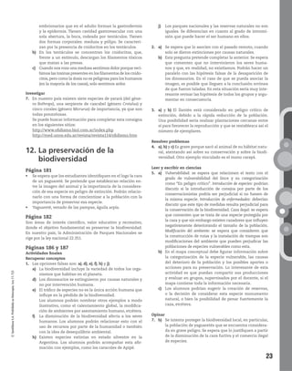 23
©SantillanaS.A.Prohibidasufotocopia.Ley11.723
embrionarios que en el adulto forman la gastrodermis
y la epidermis. Tienen cavidad gastrovascular con una
sola abertura, la boca, rodeada por tentáculos. Tienen
dos formas corporales: medusa y pólipo. Se caracteri-
zan por la presencia de cnidocitos en los tentáculos.
b) En los tentáculos se concentran los cnidocitos, que,
frente a un estímulo, descargan los filamentos tóxicos
que matan a las presas.
c) Cuando nos roza una medusa sentimos dolor porque reci-
bimos las toxinas presentes en los filamentos de los cnido-
citos, pero como la dosis no es peligrosa para los humanos
(en la mayoría de los casos), solo sentimos ardor.
Investigar
7. En nuestro país existen siete especies de yarará (del géne-
ro Bothrops), una serpiente de cascabel (género Crotalus) y
cinco corales (género Micrurus) de importancia, ya que son
todas ponzoñosas.
Se puede buscar información para completar esta consigna
en los siguientes sitios:
http://www.ofidismo.biol.com.ar/index.php
http://med.unne.edu.ar/revista/revista114/ofidismo.htm
12. La preservación de la
biodiversidad
Página 181
de un yaguareté. Se pretende que establezcan relación en-
tre la imagen del animal y la importancia de la considera-
ción de esa especie en peligro de extinción. Podrán relacio-
narlo con una forma de concientizar a la población con la
importancia de preservar esa especie.
Página 182
Son áreas de interés científico, valor educativo y recreativo,
donde el objetivo fundamental es preservar la biodiversidad.
En nuestro país, la Administración de Parques Nacionales se
rige por la ley nacional 22.351.
Páginas 186 y 187
Actividades finales
Recuperar conceptos
1. Las opciones falsas son: a), d), e), f), h) y j).
a) La biodiversidad incluye la variedad de todos los orga-
nismos que habitan en el planeta.
d) Los dinosaurios se extinguieron por causas naturales y
no por intervención humana.
e) El tráfico de especies no es la única acción humana que
influye en la pérdida de la biodiversidad.
Los alumnos podrán nombrar otros ejemplos a modo
ilustrativo, como el calentamiento global, la modifica-
ción de ambientes por asentamiento humano, etcétera.
f) La disminución de la biodiversidad afecta a los seres
humanos. Los alumnos podrán relacionar esto con el
uso de recursos por parte de la humanidad o también
con la idea de desequilibrio ambiental.
h) Existen especies extintas en estado silvestre en la
Argentina. Los alumnos podrán acompañar esta afir-
mación con ejemplos, como los caracoles de Apipé.
j) Los parques nacionales y las reservas naturales no son
iguales. Se diferencian en cuanto al grado de intromi-
sión que puede hacer el ser humano en ellos.
2. a) Se espera que lo asocien con el pasado remoto, cuando
solo se dieron extinciones por causas naturales.
b) Esta pregunta pretende completar la anterior. Se espera
que comenten que no intervinieron los seres huma-
nos y que, en realidad, no existíamos. Podrán hacer un
paralelo con las hipótesis falsas de la desaparición de
los dinosaurios. En el caso de que se pueda asociar la
imagen, es posible que lleguen a la conclusión errónea
de que fueron taladas. En esta situación sería muy inte-
resante revisar las hipótesis de todos los grupos y argu-
mentar en consecuencia.
3. a) y b) El llantén está considerado en peligro crítico de
extinción, debido a la rápida reducción de la población.
Una posibilidad sería realizar plantaciones cercanas entre
sí para favorecer la reproducción y que se restablezca así el
número de ejemplares.
Resolver problemas
4. a), b) y c) Es grave porque sacó al animal de su hábitat natu-
ral, atentando así sobre su conservación y sobre la biodi-
versidad. Otro ejemplo vinculado es el mono carayá.
Leer y escribir en ciencias
5. a) Vulnerabilidad: se espera que relacionen el texto con el
grado de vulnerabilidad del lince y su categorización
como “En peligro crítico”. Introducción de especies: podrían
discutir si la introducción de conejos por parte de los
conservacionistas podría ser perjudicial si no fuesen de
la misma especie. Introducción de enfermedades: deberían
discutir que este tipo de medidas resulta perjudicial para
la conservación de la biodiversidad. Caza ilegal: se espera
que comenten que se trata de una especie protegida por
la caza y que sin embargo existen cazadores que influyen
negativamente deteriorando el tamaño de la población.
Modificación del ambiente: se espera que consideren que
la construcción de rutas y la instalación de trampas son
modificaciones del ambiente que pueden perjudicar las
poblaciones de especies vulnerables como esta.
b) En el mapa conceptual debe figurar información sobre
la categorización de la especie vulnerable, las causas
del deterioro de la población y los posibles aportes o
acciones para su preservación. Lo interesante de esta
actividad es que puedan compartir sus producciones
y evaluar en grupos, supervisados por el docente, si el
mapa contiene toda la información necesaria.
c) Los alumnos podrían sugerir la creación de reservas,
o la decisión de considerar esta especie monumento
natural, o bien la posibilidad de penar fuertemente la
caza, etcétera.
Opinar
7. b) Se intenta proteger la biodiversidad local, en particular,
la población de yaguaretés que se encuentra considera-
da en grave peligro. Se espera que lo justifiquen a partir
de la disminución de la caza furtiva y el comercio ilegal
de especies.
 