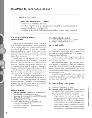 8
DINÁMICA 1: ¿Conectados con qué?
VALOR: socialización.
CONDUCTAS ASOCIADAS AL VALOR:
la presencia del otro.
y observar lo que se dice, lo que sucede y lo que muestra el
entorno donde uno se encuentra.
activamente de las tareas por realizar con un grupo o equipo.
©SantillanaS.A.Prohibidasufotocopia.Ley11.723
Consideraciones previas:
Materiales: TV y reproductor de DVD
Tiempo estimativo: 1 h 30 min
A. Introducción
El spot forma parte de una campaña publicita-
ria diseñada por la compañía telefónica DTAC, una
proveedora de telefonía GSM, que es la segunda en
importancia en Tailandia.
En ella se observa cómo las personas se desco-
nectan del mundo real a través de la virtualidad de
sus teléfonos celulares.
Aislados de todo aquello que los rodea, miran
solo la pantalla del celular. Parece que no sienten
ni perciben absolutamente nada de lo que sucede,
se dice o se escucha a su alrededor y sus gestos
responden a aquello que les ofrece el aparato que
tienen en sus manos.
Su conducta con el ambiente se asemeja a la
de una persona aislada y apática hacia todo lo que
lo rodea. Es decir, sin ganas de comunicarse con
los otros seres humanos.
B. Desarrollo y consignas
1. Observar atentamente el video.
2. Etapa de trabajo individual. El docente les en-
tregará a los alumnos una hoja en la que tienen
que responder las siguientes consignas.
a) Escribir una oración que sintetice lo que
cada uno cree que comunica el video.
b) Imaginar que son las personas que están al
lado del que usa el celular. Intentar sentir
y pensar como esa persona ignorada por
quien solo se conecta con el teléfono móvil.
Luego, escribir hasta cinco emociones ge-
neradas por el hecho de sentirse ignorados.
Síntesis de objetivos y
contenidos
Los adolescentes de 13 años tienen caracterís-
ticas diferentes según la época que se considere.
Así se pueden identificar en ellos fortalezas, de-
seos, inquietudes, formas de proceder y actitudes
que van cambiando a través de los años. En rela-
ción con ello, actualmente es frecuente escuchar a
padres y docentes señalar la apatía que observan
en sus hijos y alumnos.
Frases como “no les importa nada”, “no estu-
dian”, “están todo el día con el celular y no prestan
atención”, “me entregan la hoja en blanco y no les
importa” y algunas otras similares resuenan cada
vez más en muchas salas de profesores. Conductas
como las mencionadas se consideran espejos de la
apatía de algunos estudiantes, una muestra de su
falta de emoción, motivación o entusiasmo, y, en
consecuencia, les preocupan a los docentes.
Ante estas situaciones, les proponemos la si-
guiente actividad: creemos que ella le posibilita al
profesor o a la profesora la reflexión con los alum-
nos de primer año, y para ellos es un punto de par-
tida para que piensen juntos acerca de su falta de
ganas, traducida en falta de compromiso.
Video a analizar
Nombre del video: “Desconectar para conectar”
Descripción: Campaña publicitaria
Empresa: Compañía telefónica DTAC (Tailandia)
Origen: Tailandia, 2012
Duración: 1 minuto y 37 segundos
Enlace del video: http://goo.gl/3KNsU8
[Consultado el 23/10/2015]
Canal de la Asociación Civil Convivencia
Social y Asistencial
 