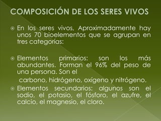 COMPOSICIÓN DE LOS SERES VIVOSEn los seres vivos, Aproximadamente hay unos 70 bioelementos que se agrupan en tres categorías:Elementos primarios: son los más abundantes. Forman el 96% del peso de una persona. Son el     carbono, hidrógeno, oxígeno y nitrógeno.Elementos secundarios: algunos son el sodio, el potasio, el fósforo, el azufre, el calcio, el magnesio, el cloro.
