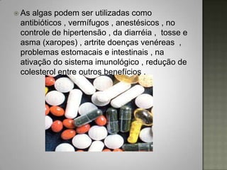  As algas podem ser utilizadas como
 antibióticos , vermífugos , anestésicos , no
 controle de hipertensão , da diarréia , tosse e
 asma (xaropes) , artrite doenças venéreas ,
 problemas estomacais e intestinais , na
 ativação do sistema imunológico , redução de
 colesterol entre outros benefícios .
 