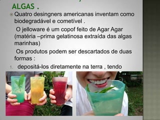  Quatro  desingners americanas inventam como
  biodegradável e cometível .
   O jelloware é um copof feito de Agar Agar
  (matéria –prima gelatinosa extraída das algas
  marinhas)
   Os produtos podem ser descartados de duas
  formas :
1. depositá-los diretamente na terra , tendo
   função de adubo
2. Consumi-los .
 