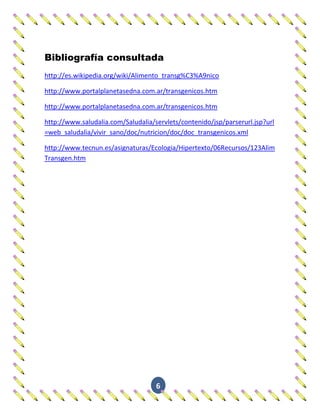 Bibliografía consultada
http://es.wikipedia.org/wiki/Alimento_transg%C3%A9nico

http://www.portalplanetasedna.com.ar/transgenicos.htm

http://www.portalplanetasedna.com.ar/transgenicos.htm

http://www.saludalia.com/Saludalia/servlets/contenido/jsp/parserurl.jsp?url
=web_saludalia/vivir_sano/doc/nutricion/doc/doc_transgenicos.xml

http://www.tecnun.es/asignaturas/Ecologia/Hipertexto/06Recursos/123Alim
Transgen.htm




                                    6
 