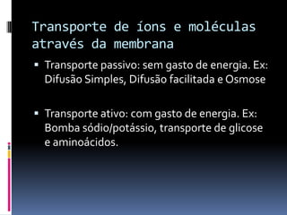 Transporte de íons e moléculas
através da membrana
 Transporte passivo: sem gasto de energia. Ex:
  Difusão Simples, Difusão facilitada e Osmose

 Transporte ativo: com gasto de energia. Ex:
  Bomba sódio/potássio, transporte de glicose
  e aminoácidos.
 