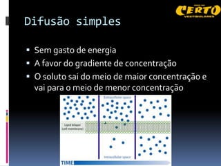 Difusão simples

 Sem gasto de energia
 A favor do gradiente de concentração
 O soluto sai do meio de maior concentração e
  vai para o meio de menor concentração
 