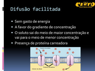 Difusão facilitada

 Sem gasto de energia
 A favor do gradiente de concentração
 O soluto sai do meio de maior concentração e
  vai para o meio de menor concentração
 Presença de proteína carreadora
 