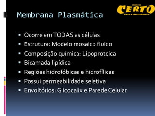 Membrana Plasmática

 Ocorre em TODAS as células
 Estrutura: Modelo mosaico fluido
 Composição química: Lipoproteica
 Bicamada lipídica
 Regiões hidrofóbicas e hidrofílicas
 Possui permeabilidade seletiva
 Envoltórios: Glicocalix e Parede Celular
 