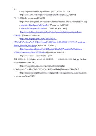 9
< http://regional.bvssalud.org/php/index.php > [Acesso em 19/04/12]
<http://saude.terra.com.br/guia/abcdasaude/digestao/interna/0,,OI253861-
EI2559,00.html > [Acesso em 19/04/12]
<http://www.fisiologia.kit.net/bioquimica/enzimas/enzimas.htm>[Acesso em 19/04/12]
< http://pt.wikipedia.org/wiki/Amido > [Acesso em 16/11/2010]
< http://www.infopedia.pt/$amido > [Acesso em 16/11/2010]
<http://www.bahianoticias.com.br/fotos/editor/Image/Entretenimento/mandioca-
expo.jpg> [Acesso em 18/04/2012]
<http://3.bp.blogspot.com/_Py9i5TewcMs/Sw_-
CV7gSzI/AAAAAAAAA_8/JDtw3Upstu4/s1600/mini_0.05549000_1213275443_mini_pao_
frances_moldura_black.jpeg> [Acesso em 18/04/2012]
<http://pasqualino.jalbum.net/La%20Cocina%20de%20Pasqualino%20Marchese
%20en%20Argentina/Papas%20fritas.jpg> [Acesso em 18/04/2012]
<http://www.facebook.com/#!/photo.php?
fbid=420841031275060&set=a.386095818082915.104975.100000475018240&type=3&theat
er> [Acesso em 23/04/ 2012]
<http://www.pontociencia.org.br/experimentosinterna.php?
experimento=172&REACAO+QUIMICA+IODOAMIDO> [Acesso em 24/04/2012]
<http://nautilus.fis.uc.pt/bl/conteudos/42/pags/videosdivulgcientifica/i2agua/index.htm
l> [Acesso em 24/04/2012]
 