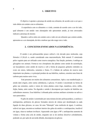 4
1. OBJETIVO
O objetivo é apontar a presença do amido nos alimento, de acordo com a cor que o
iodo obtém em contato com os alimentos.
A experiência com os alimentos e o iodo, constata de acordo com a cor do iodo,
qual alimento é um amido: tons alaranjados não apresentam amido, já tons arroxeados
indicam a presença do mesmo.
Quando a saliva entra em contato com o iodo em um alimento que contem amido,
apresenta-se a cor alaranjada, devido a maltose que não reage com o iodo.
2. CONCEITOS ENFOCADOS NA EXPERIÊNCIA
O amido é um polissacarídeo pouco solúvel e de elevado peso molecular, cuja
fórmula é C6H10O5 n, sendo considerado uma macromolécula, Web natural. É sintetizado
pelos vegetais para ser utilizado como reserva energética. Sua função, portanto, é análoga ao
glicogênio nos animais. Forma-se nos cloroplastos das plantas como amido de assimilação,
sai leucoplastos como amido de reserva e sob a forma de pequenos grânulos redondos ou
ovais em raízes, tubérculos, sementes e frutos. É o hidrato de carbono de reserva mais
importante nas plantas, e o principal produto da sua hidrólise, maltose, constitui uma fonte de
carbono para muitos seres vivos.
Está presente em muitos dos alimentos consumimos. Após a sua metabolização, o
amido dará origem, entre outras substâncias, à glicose. O amido é encontrado na forma de
grãos nas sementes, caules e raízes de várias plantas como trigo, mandioca, arroz, milho,
feijão, batata, entre outras. Na digestão o amido é decomposto por reações de hidrólise em
carboidratos menores. Essa hidrólise é efetuada pelas enzimas amilases existentes na saliva e
suco pancreático.
O grão de amido é constituído por uma mistura de dois polissacarídeos, a amilose e
amilopectina, polímeros de glicose formados através de síntese por desidratação (a cada
ligação de duas glicoses, no caso, há uma "liberação" uma molécula de água). A amilose,
solúvel em água, encontra-se nenhum interior dos grãos de amido e a amilopectina, insolúvel
em água, situa-se nenhum invólucro. Aquecendo com água a 90º c amilopectina aumenta de
volume e forma uma cola de amido, enquanto um se de amilose dissolver coloidalmente,
podendo ser, por ação de um ácido diluído, decomposta em glicose.
 