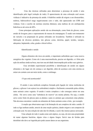 5
Uma das técnicas utilizadas para determinar a presença de amido é uma
identificação pelo lugol (solução de iodo). O aparecimento de uma coloração azul escura
violácea é indicativo da presença de amido. A hidrólise amido dá origem a um dissacarídeo,
maltose, hidrossolúvel reage negativamente com o iodo, não aparecendo um CDR azul
violácea. Com o auxílio de enzimas (enzima diástase), uma maltose de em amilopectina
hidrolisa-se até cerca de 60%.
Como principais aplicações amido são na alimentação, como fonte de glicose; como
amido de lavagem; para o espessamento de massas de estampagem. É usado sem tratamento
da varicela e na preparação de gomas utilizadas em lavanderias. Também é utilizado na
fabricação de diversos produtos, tais glicose como, dextrina, papel, tecidos, xaropes,
adoçantes, heptamido, colas, grudes e álcool etílico.
-Identificando o amido
Alguns alimentos são ricos em amido, o importante carboidrato que é uma reserva
energética dos vegetais. Como ele é uma macromolécula, precisa ser digerido, o é feito pela
ação da amilase ainda na boca, mas tem sua atividade interrompida pela acidez suco gástrico.
Essa atividade experimental possibilita a identificação do amido em alguns
alimentos e do lugar em ele começa a ser digerido, além do acontece com uma enzima ao
entrar em contato com um meio ácido, como o estômago.
- O que está acontecendo?
O amido é uma molécula complexa formada pela ligação de várias moléculas de
glicose, a glicose é um açúcar (ou carboidrato) simples e facilmente consumido pelas células,
tanto animais como vegetais. O amido é muito complexo e não consegue entrar em uma
célula. Ele serve como uma "substância de reserva" em muitas plantas. Ou seja, o amido
serve como fonte de glicose para as plantas e para os animais que consomem estas plantas.
Não devemos encontrar o amido em alimentos de fontes animais como o leite, por exemplo.
A reação que observamos aqui é da formação de um complexo de iodo e amido. O
iodo se liga nenhum amido, através de uma reação química, dando origem a um composto de
coloração azul. Se uma solução de iodo não for diluída, o azul é tão intenso parece arroxeado.
Uma solução de iodo é usada como anti-séptico, ou seja, ela tem uma propriedade
de matar algumas bactérias, alguns vírus e alguns fungos. Servir mas de feridas para
desinfetar não deve ser ingerida pois pode causar danos ao seu organismo.
 