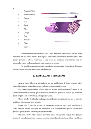 7
• Placa de Peters
• Tubo de ensaio
• Estante
• Iodo
• Água
• Pão
• Queijo
• Pera
• Presunto
• Óleo
• Saliva
Primeiramente acrescentou-se o iodo a água para se ter uma ideia da cor que o iodo
apresenta em seu estado natural. Em seguida acrescentou-se iodo nos alimentos (pão, pera,
queijo, presunto e óleo), observando-se que todos os alimentos apresentaram uma cor
alaranjada, exceto o pão que adquiriu uma cor preto-arroxeado.
Em seguida acrescentou-se saliva ao pão no tubo de ensaio. Aguardou-se 2 minutos
e acrescentou o iodo que obteve uma cor alaranjada.
5. RESULTADOS E DISCUSSÃO
Água e iodo: Não ouve alteração na cor do amido junto à água, o amido não é
dissolvido na água, então não ouve alteração em nenhum dos elementos.
Pão e iodo: logo quando o iodo foi aplicado no pão, adquiri um especifico tom de cor
(uma cor arroxeada e escura), que é através de uma reação química o iodo se liga ao amido,
dando origem a um composto de coloração específica.
Queijo e iodo: O iodo não muda de cor quando com o queijo, porque não se encontra
amido em alimentos de fonte animais.
Pera e iodo: O iodo não tem sua cor altera em contato com a pera, pois o amido serve
como fonte de glicose, que ajuda na fotossíntese e no consumo dessa glicose durante esse
processo que as plantas realizam para obter alimento.
Presunto e iodo: Não devemos encontrar amido no presunto porque ele é de fonte
animal. O animal que deriva o presunto consome um produtor (planta) que utiliza o amido em
 