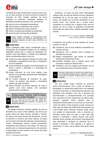 CNB  Biologia 
_________________________________________________________________________________________________________________________
___________________________________________________________________________________________________________________________________________________________________________________________________________________________________________________________________________________________________________________________________________________________________________________________________________________________ _____________________________________________________________________________________________________________
SEE-AC  Coordenação de Ensino Médio CNB  Biologia 150
Considerando essas características, pode-se prever que,
em um futuro próximo, se houver aumento da escala de
produção, os PHA poderão substituir, de forma
vantajosa, os polímeros atualmente utilizados na
fabricação de diversos produtos, como, por exemplo,
(A) sacos de lixo e embalagens descartáveis.
(B) para-choques e estofamentos de veículos.
(C) lentes e armações de óculos corretivos.
(D) tintas e vernizes para fachadas de residências.
(E) pneus de carro e brinquedos de plástico.
H19
Avaliar métodos, processos ou procedimentos das
ciências naturais que contribuam para diagnosticar ou
solucionar problemas de ordem social, econômica ou
ambiental.
.19. (ENEM-MEC)
Várias estratégias estão sendo consideradas para a
recuperação da diversidade biológica de um ambiente
degradado, dentre elas, a criação de vertebrados em
cativeiro. Com esse objetivo, a iniciativa mais adequada,
dentre as alternativas abaixo, seria criar
(A) machos de umas espécies e fêmeas de outras, para
possibilitar o acasalamento entre elas e o surgimento
de novas espécies.
(B) muitos indivíduos da espécie mais representativa, de
forma a manter a identidade e a diversidade do
ecossistema.
(C) muitos indivíduos de uma única espécie, para
garantir uma população geneticamente heterogênea
e mais resistente.
(D) um número suficiente de indivíduos, do maior
número de espécies, que garanta a diversidade
genética de cada uma delas.
(E) vários indivíduos de poucas espécies, de modo a
garantir, para cada espécie, uma população
geneticamente homogênea.
C8
Apropriar-se de conhecimentos da Biologia para, em
situações-problema, interpretar, avaliar ou planejar
intervenções científico-tecnológicas.
H28
Associar características adaptativas dos organismos
com seu modo de vida ou com seus limites de
distribuição em diferentes ambientes, em especial em
ambientes brasileiros.
.20. (ENEM-MEC)
Na Região Amazônica, diversas espécies de aves se
alimentam da ucuuba (Virola sebifera), uma árvore que
produz frutos com polpa carnosa, vermelha e nutritiva.
Em locais onde essas árvores são abundantes, as aves
se alternam no consumo dos frutos maduros, ao passo
que em locais onde elas são escassas, tucanos-de-papo-
-branco (Ramphastus tucanos cuvieri) permanecem
forrageando nas árvores por mais tempo. Por serem de
grande porte, os tucanos-de-papo-branco não permitem
a aproximação de aves menores, nem mesmo de outras
espécies de tucanos.
Entretanto, um tucano de porte menor (Ramphastus
vitellinus ariel), ao longo de milhares de anos, apresentou
modificação da cor do seu papo, do amarelo para o
branco, de maneira que se tornou semelhante ao seu
parente maior. Isso permite que o tucano menor
compartilhe as ucuubas com a espécie maior sem ser
expulso por ela ou sofrer as agressões normalmente
observadas nas áreas onde a espécie apresenta o papo
amarelo.
PAULINO NETO, H. F. Um tucano “disfarçado”. Ciência Hoje,
v. 252, p. 67-69, set. 2008 (com adaptações).
O fenômeno que envolve as duas espécies de tucano
constitui um caso de
(A) mutualismo, pois as duas espécies compartilham os
mesmos recursos.
(B) parasitismo, pois a espécie menor consegue se
alimentar das ucuubas.
(C) relação intraespecífica, pois ambas as espécies
apresentam semelhanças físicas.
(D) sucessão ecológica, pois a espécie menor está
ocupando o espaço da espécie maior.
(E) mimetismo, pois uma espécie está fazendo uso de
uma semelhança física em benefício próprio.
H29
Interpretar experimentos ou técnicas que utilizam seres
vivos, analisando implicações para o ambiente, a saúde,
a produção de alimentos, matérias-primas ou produtos
industriais.
.21. (ENEM-MEC)
Um novo conflito surgiu: produção de alimentos
versus biocombustíveis. Com o preço do petróleo na
estratosfera e o aquecimento global como uma realidade
a cada dia mais óbvia, os biocombustíveis parecem uma
alternativa muito tentadora. Com isso, a demanda por
biocombustíveis e, consequentemente, sua produção
vêm crescendo de forma exponencial nos últimos anos.
Qualquer substituto menos poluente para os
combustíveis fósseis parece em princípio ser muito bem-
-vindo. No entanto, vozes começam a surgir; inclusive na
ONU, para nos alertar que infelizmente essa questão não
é tão simples assim. Estamos, lembram essas vozes,
num planeta já superpovoado, onde a demanda por
alimentos cresce cada vez mais, e onde cada área
agrícola é necessária e valiosa. Quanto mais terras
agrícolas forem perdidas para produzir biocombustíveis,
mais dificuldade a produção de alimentos terá em
atender à demanda, e mais tenderão a se agravar a
subnutrição e a fome, que já afetam tanta gente nesse
planeta.
Adaptado de: < http://www.oeco.com.br >.
 