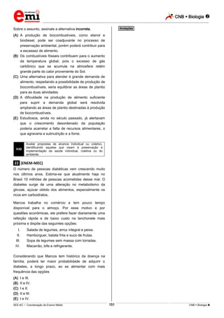 CNB  Biologia 
_________________________________________________________________________________________________________________________
___________________________________________________________________________________________________________________________________________________________________________________________________________________________________________________________________________________________________________________________________________________________________________________________________________________________ _____________________________________________________________________________________________________________
SEE-AC  Coordenação de Ensino Médio CNB  Biologia 151
Sobre o assunto, assinale a alternativa incorreta.
(A) A produção de biocombustíveis, como etanol e
biodiesel, pode ser coadjuvante no processo de
preservação ambiental, porém poderá contribuir para
a escassez de alimento.
(B) Os combustíveis fósseis contribuem para o aumento
da temperatura global, pois o excesso de gás
carbônico que se acumula na atmosfera retém
grande parte do calor proveniente do Sol.
(C) Uma alternativa para atender à grande demanda de
alimento, respeitando a possibilidade de produção de
biocombustíveis, seria equilibrar as áreas de plantio
para as duas atividades.
(D) A dificuldade na produção de alimento suficiente
para suprir a demanda global será resolvida
ampliando as áreas de plantio destinadas à produção
de biocombustíveis.
(E) Estudiosos, ainda no século passado, já alertavam
que o crescimento desordenado da população
poderia acarretar a falta de recursos alimentares, o
que agravaria a subnutrição e a fome.
H30
Avaliar propostas de alcance individual ou coletivo,
identificando aquelas que visam à preservação e
implementação da saúde individual, coletiva ou do
ambiente.
.22. (ENEM-MEC)
O número de pessoas diabéticas vem crescendo muito
nos últimos anos. Estima-se que atualmente haja no
Brasil 10 milhões de pessoas acometidas desse mal. O
diabetes surge de uma alteração no metabolismo da
glicose, açúcar obtido dos alimentos, especialmente os
ricos em carboidratos.
Marcos trabalha no comércio e tem pouco tempo
disponível para o almoço. Por esse motivo e por
questões econômicas, ele prefere fazer diariamente uma
refeição rápida e de baixo custo na lanchonete mais
próxima e dispõe das seguintes opções:
I. Salada de legumes, arroz integral e peixe.
II. Hambúrguer, batata frita e suco de frutas.
III. Sopa de legumes sem massa com torradas.
IV. Macarrão, bife e refrigerante.
Considerando que Marcos tem histórico da doença na
família, poderá ter maior probabilidade de adquirir o
diabetes, a longo prazo, ao se alimentar com mais
frequência das opções
(A) I e III.
(B) II e IV.
(C) I e II.
(D) II e III.
(E) I e IV.
*Anotações*
 