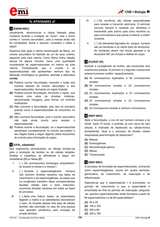 CNB  Biologia 
_________________________________________________________________________________________________________________________
___________________________________________________________________________________________________________________________________________________________________________________________________________________________________________________________________________________________________________________________________________________________________________________________________________________________ _____________________________________________________________________________________________________________
SEE-AC  Coordenação de Ensino Médio CNB  Biologia 159
*********** ATIVIDADES ***********
.1. (ENEM-MEC)
Usualmente, denomina-se a célula liberada pelas
mulheres durante a ovulação de “óvulo”, mas o termo
correto é “ovócito secundário”, pois a meiose ainda não
foi completada. Sobre o assunto, considere o relato a
seguir.
Quatorze dias após a última menstruação de Maria, um
ovócito secundário foi liberado de um de seus ovários,
seguindo pela tuba uterina. Como Maria tivera relação
sexual há alguns minutos, havia uma quantidade
considerável de espermatozoides no interior da tuba
uterina. Considerando que o ovócito e os
espermatozoides não apresentam nenhum tipo de
alteração morfológica ou genética, assinale a alternativa
correta.
(A) Poderia ocorrer fecundação, havendo a fusão dos
núcleos diploide do ovócito secundário e dos
espermatozoides, formando um zigoto triploide.
(B) Poderia ocorrer fecundação, formando o zigoto, que
iniciaria uma série de divisões mitóticas,
denominadas clivagens, para formar um embrião
multicelular.
(C) Não ocorreria a fecundação, pois isso só acontece
quando óvulo e espermatozoides se encontram no
útero.
(D) Não ocorreria fecundação, pois o ovócito secundário
não está ainda pronto para receber o
espermatozoide.
(E) Poderia ocorrer a fecundação, se o espermatozóide
penetrasse completamente no ovócito secundário e
seu flagelo fosse a seguir digerido pelos lisossomos
do ovócito para a formação do zigoto.
.2. (UFAL, adaptada)
Nos organismos pluricelulares, as células dividem-se
para a produção de tecidos ou de células isoladas.
Analise e classifique as afirmativas a seguir em
verdadeiras (V) ou falsas (F).
I. (**) Os cromossomos homólogos emparelham-
se durante a mitose e a meiose I.
II. (**) Durante a espermatogênese humana
não ocorrem divisões celulares nas fases de
crescimento e da espermiogênese, ao passo que
na ovogênese inexistem fases correspondentes
àquelas citadas para o sexo masculino,
ocorrendo divisões celulares em todas as fases
do processo.
III. (**) Após uma fratura óssea, os osteoclastos
digerem a matriz e os osteoblastos reconstroem
o osso. As funções desses dois tipos de células
também são exercidas no caso de uma pessoa
usar aparelho ortodôntico para correção da
arcada dentária.
IV. (**) Os neurônios são células especializadas
para receber e transmitir estímulos. O estímulo
nervoso sempre é recebido por dendritos e
transmitido pelo axônio para outro neurônio ou
para uma estrutura que passa a exercer a ordem
recebida.
V. (**) Os elementos figurados do sangue humano
são as hemácias e os vários tipos de leucócitos.
As hemácias atuam nas trocas gasosas e os
leucócitos têm por função a defesa do corpo.
.3. (FUVEST-SP)
Durante a ovulogênese da mulher, são produzidos dois
corpúsculos polares. O primeiro e o segundo corpúsculos
polares humanos contêm, respectivamente,
(A) 46 cromossomos duplicados e 46 cromossomos
simples.
(B) 46 cromossomos simples e 23 cromossomos
simples.
(C) 23 cromossomos duplicados e 23 cromossomos
simples.
(D) 23 cromossomos simples e 23 cromossomos
simples.
(E) 23 cromossomos simples e nenhum cromossomo.
.4. (INEP-MEC)
Após a fecundação, o ovo do ser humano começa a se
dividir. Após 72 horas, o embrião, já com cerca de cem
células, é chamado de blastocisto ou células-tronco
pluripotentes. Qual é o processo de divisão celular
responsável pela formação do blastocisto?
(A) Meiose
(B) Embriogênese
(C) Recombinação gênica
(D) Mitose
(E) Translocação
.5. (INEP-MEC)
O processo de formação de espermatozoides, conhecido
como espermatogênese, ocorre em quatro períodos:
germinativo, de crescimento, de maturação e de
diferenciação.
Sabendo-se que o espermatócito I é encontrado no
período de crescimento e que a espermátide é
encontrada ao final do período de maturação, pergunta-
-se: quantos espermatozoides serão formados a partir de
80 espermatócitos I e de 80 espermátides?
(A) 40 e 20
(B) 160 e 320
(C) 320 e 80
(D) 320 e 160
 
