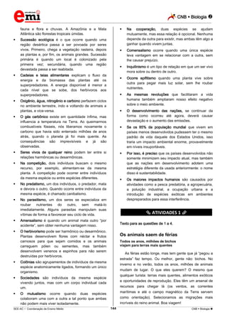 CNB  Biologia 
_________________________________________________________________________________________________________________________
___________________________________________________________________________________________________________________________________________________________________________________________________________________________________________________________________________________________________________________________________________________________________________________________________________________________ _____________________________________________________________________________________________________________
SEE-AC  Coordenação de Ensino Médio CNB  Biologia 144
fauna e flora e chuvas. A Amazônia e a Mata
Atlântica são florestas tropicais úmidas.
 Sucessão ecológica é o que ocorre quando uma
região desértica passa a ser povoada por seres
vivos. Primeiro, chega a vegetação rasteira, depois
as plantas e, por fim, os animais grandes. Sucessão
primária é quando um local é colonizado pela
primeira vez; secundária, quando uma região
devastada passa a ser reabitada.
 Cadeias e teias alimentares explicam o fluxo da
energia e da biomassa das plantas até os
superpredadores. A energia disponível é menor a
cada nível que se sobe, dos herbívoros aos
superpredadores.
 Oxigênio, água, nitrogênio e carbono perfazem ciclos
no ambiente terrestre, indo e voltando de animais a
plantas, e vice-versa.
 O gás carbônico existe em quantidade ínfima, mas
influencia a temperatura na Terra. Ao queimarmos
combustíveis fósseis, nós liberamos novamente o
carbono que havia sido enterrado milhões de anos
atrás, quando o planeta já foi mais quente. As
consequências são imprevisíveis e já são
observadas.
 Seres vivos de qualquer reino podem ter entre si
relações harmônicas ou desarmônicas.
 Na competição, dois indivíduos buscam o mesmo
recurso, por exemplo, alimentam-se da mesma
planta. A competição pode ocorrer entre indivíduos
da mesma espécie ou entre espécies diferentes.
 No predatismo, um dos indivíduos, o predador, mata
e devora o outro. Quando ocorre entre indivíduos da
mesma espécie, é chamado canibalismo.
 No parasitismo, um dos seres se especializa em
roubar nutrientes do outro, sem matá-lo
imediatamente. Alguns parasitas manipulam suas
vítimas de forma a favorecer seu ciclo de vida.
 Amensalismo é quando um animal mata outro “por
acidente”, sem obter nenhuma vantagem nisso.
 O herbivorismo pode ser harmônico ou desarmônico.
Plantas desenvolvem flores com néctar e frutos
carnosos para que sejam comidos e os animais
carreguem pólen ou sementes, mas também
desenvolvem venenos e espinhos para não serem
destruídas por herbívoros.
 Colônias são agrupamentos de indivíduos da mesma
espécie anatomicamente ligados, formando um único
organismo.
 Sociedades são indivíduos da mesma espécie
vivendo juntos, mas com um corpo individual cada
um.
 O mutualismo ocorre quando duas espécies
colaboram uma com a outra a tal ponto que ambas
não podem mais viver isoladamente.
 Na cooperação, duas espécies se ajudam
mutuamente, mas essa relação é opcional. Nenhuma
depende da outra para existir, mas ambas têm algo a
ganhar quando vivem juntas.
 Comensalismo ocorre quando uma única espécie
leva vantagem em se relacionar com a outra, sem
lhe causar prejuízo.
 Inquilinismo é um tipo de relação em que um ser vivo
mora sobre ou dentro de outro.
 Ocorre epifitismo quando uma planta vive sobre
outra para pegar mais luz solar, sem lhe roubar
nutrientes.
 As mesmas revoluções que facilitaram a vida
humana também ampliaram nosso efeito negativo
sobre o meio ambiente.
 O desenvolvimento das nações, se continuar da
forma como ocorreu até agora, deverá causar
devastação e o aumento das emissões.
 Se os 85% da população mundial que vivem em
países menos desenvolvidos pudessem ter o mesmo
padrão de vida daquele dos Estados Unidos, isso
traria um impacto ambiental enorme, provavelmente
em níveis insuportáveis.
 Por isso, é preciso que os países desenvolvidos não
somente minimizem seu impacto atual, mas também
que as nações em desenvolvimento adotem uma
estratégia diferente da usada anteriormente: o nome
disso é sustentabilidade.
 Os maiores impactos humanos são causados por
atividades como a pesca predatória, a agropecuária,
a poluição industrial, a ocupação urbana e a
introdução de espécies exóticas em ambientes
despreparados para essa interferência.
********** ATIVIDADES 1 **********
Texto para as questões de 1 a 4.
Os animais saem de férias
Todos os anos, milhões de bichos
viajam para terras mais quentes
As férias estão longe, mas tem gente que já “pegou a
estrada” faz tempo. Ou melhor, gente não: bichos. No
inverno e no verão, todos os anos, milhões de animais
mudam de lugar. O que eles querem? O mesmo que
qualquer turista: terras mais quentes, alimentos exóticos
e oportunidades de reprodução. Eles têm um arsenal de
recursos para chegar lá (os ventos, as correntes
marítimas e até o campo magnético da Terra servem
como orientação). Selecionamos as migrações mais
incríveis do reino animal. Boa viagem!
 