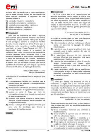 CNB  Biologia 
_________________________________________________________________________________________________________________________

No texto, além da relação que os cupins estabelecem
com os seres humanos, podem ser identificadas três
outras relações ecológicas. A sequência em que
aparecem no texto é:
(A)
(B)
(C)
(D)
(E)

.13. (ENEM-MEC)
De 15% a 20% da área de um canavial precisa ser
renovada anualmente. Entre o período de corte e o de
plantação de novas canas, os produtores estão optando
por plantar leguminosas, pois elas fixam nitrogênio no
solo, um adubo natural para a cana. Essa opção de
rotação é agronomicamente favorável, de forma que
municípios canavieiros são hoje grandes produtores de
soja, amendoim e feijão.

sociedade, mutualismo e parasitismo.
sociedade, comensalismo e predatismo.
sociedade, protocooperação e inquilinismo.
colônia, mutualismo e inquilinismo.
colônia, parasitismo e predatismo.

As encruzilhadas da fome. Planeta. São Paulo,

.12. (ENEM-MEC)

ano 36, n.º 430, jul. 2008 (adaptado).

Usada para dar estabilidade aos navios, a água de
lastro acarreta grave problema ambiental: ela introduz
indevidamente, no país, espécies indesejáveis do ponto
de vista ecológico e sanitário, a exemplo do mexilhão
dourado, molusco originário da China. Trazido para o
Brasil pelos navios mercantes, o mexilhão dourado foi
encontrado na bacia Paraná-Paraguai em 1991. A
disseminação desse molusco e a ausência de
predadores para conter o crescimento da população de
moluscos causaram vários problemas, como o que
ocorreu na hidrelétrica de Itaipu, onde o mexilhão alterou
a rotina de manutenção das turbinas, acarretando
prejuízo de US$ 1 milhão por dia, devido à paralisação
do sistema. Uma das estratégias utilizadas para diminuir
o problema é acrescentar gás cloro à água, o que reduz
em cerca de 50% a taxa de reprodução da espécie.

A rotação de culturas citada no texto pode beneficiar
economicamente os produtores de cana porque
(A) a decomposição da cobertura morta dessas culturas
resulta em economia na aquisição de adubos
industrializados.
(B) o plantio de cana-de-açúcar propicia um solo mais
adequado para o cultivo posterior da soja, do
amendoim e do feijão.
(C) as leguminosas absorvem do solo elementos
químicos diferentes dos absorvidos pela cana,
restabelecendo o equilíbrio do solo.
(D) a queima dos restos vegetais do cultivo da cana-de-açúcar
transforma-se
em
cinzas,
sendo
reincorporadas ao solo, o que gera economia na
aquisição de adubo.
(E) a soja, o amendoim e o feijão, além de possibilitarem
a incorporação ao solo de determinadas moléculas
disponíveis na atmosfera, são grãos comercializados
no mercado produtivo.

GTÁGUAS, MPF, 4.ª CCR, ano 1, n.º 2,
maio/2007 (com adaptações).

De acordo com as informações acima, o despejo da água
de lastro

.14. (ENEM-MEC)

(A) é ambientalmente benéfico por contribuir para a
seleção natural das espécies e, consequentemente,
para a evolução delas.
(B) trouxe da China um molusco, que passou a compor a
flora aquática nativa do lago da hidrelétrica de Itaipu.
(C) causou, na usina de Itaipu, por meio do
microrganismo invasor, uma redução do suprimento
de água para as turbinas.
(D) introduziu uma espécie exógena na bacia Paraná-Paraguai, que se disseminou até ser controlada por
seus predadores naturais.
(E) motivou a utilização de um agente químico na água
como uma das estratégias para diminuir a
reprodução do mexilhão dourado.

O lixão que recebia 130 toneladas de lixo e
contaminava a região com o seu chorume (líquido
derivado da decomposição de compostos orgânicos) foi
recuperado, transformando-se em um aterro sanitário
controlado, mudando a qualidade de vida e a paisagem e
proporcionando condições dignas de trabalho para os
que dele subsistiam.
Revista Promoção da Saúde, da Secretaria de Políticas
de Saúde. Ano 1, n.º 4, dez. 2000 (adaptado).

Quais procedimentos técnicos tornam o aterro sanitário
mais vantajoso que o lixão, em relação às problemáticas
abordadas no texto?
(A) O lixo é recolhido e incinerado pela combustão a
altas temperaturas.
(B) O lixo hospitalar é separado para ser enterrado e
sobre ele, colocada cal virgem.
(C) O lixo orgânico e inorgânico é encoberto, e o
chorume canalizado para ser tratado e neutralizado.
(D) O lixo orgânico é completamente separado do lixo
inorgânico, evitando a formação de chorume.
(E) O lixo industrial é separado e acondicionado de
forma adequada, formando uma bolsa de resíduos.

________________________________________________
*Anotações*

148

___________________________________________________________________________________________________________________________________________________________________________________________________________________________________________________________________________________________________________________________________________________________________________________________________________________________ _____________________________________________________________________________________________________________

SEE-AC  Coordenação de Ensino Médio

CNB  Biologia 

 