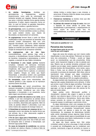 CNB  Biologia 
_________________________________________________________________________________________________________________________



As
plantas
fanerógamas,
divididas
em
gimnospermas
e
angiospermas,
surgiram
posteriormente, como parte da colonização do
ambiente terrestre por vegetais. Nessas plantas, o
que seria o indivíduo haploide forma apenas tecidos
reprodutivos. O pólen, esporo masculino, forma um
tubo, no qual se formam os gametas masculinos,
para alcançar a oosfera, o gameta feminino.





As angiospermas formam flores a partir de folhas
modificadas e frutos que envolvem as sementes. Sua
semente contém endosperma, feito com uma
segunda fecundação, que forma células triploides
(3n). Também possui cotilédones, folhas especiais
ligadas ao embrião que podem dividir ou substituir a
função do endosperma de armazenar nutrientes.



O pigmento clorofila não absorve a luz verde, que é
refletida, e por isso enxergamos as plantas dessa
cor. A energia captada pela clorofila vem das luzes
azul e vermelha, absorvidas pelo pigmento. Além do
verde, as plantas refletem o ultravioleta, e por isso
vários insetos são capazes de enxergar nessa cor.



A fotossíntese só acontece em presença de luz. E a
respiração ocorre nas plantas da mesma forma que
nos animais, dia e noite, absorvendo oxigênio e
liberando gás carbônico.



A fim de usar a água para a fotossíntese, as plantas
precisam bombeá-la para cima. Isso é feito por meio
de transporte ativo e osmose e transpiração, que
eliminam água pelas folhas.



As algas fazem parte de sua vida
mais do que você imagina

As cianobactérias, por serem procarióticas, não
possuem cloroplastos. A clorofila fica em sua própria
membrana celular. Acredita-se que uma delas,
fagocitada e incorporada a um eucarionte, tenha
dado origem aos primeiros vegetais.



Parceiras dos humanos

Os cloroplastos, assim como mitocôndrias, têm
material genético e são capazes de se reproduzir
sozinhos dentro da célula.



Texto para as questões de 1 a 3.

A fotossíntese é uma reação química bastante
complexa, realizada em estruturas chamadas
cloroplastos. A água e o gás carbônico, substâncias
inorgânicas, dão origem a açúcares, substâncias
orgânicas. O produto final é a glicose, e o processo
libera oxigênio. Graças ao seres que fazem
fotossíntese, a atmosfera contém uma quantidade
imensa de oxigênio, que permite a vida no planeta.



As plantas não crescem ao longo do caule, mas com
o depósito de novas células na ponta. Nas
dicotiledôneas e gimnospermas, o espessamento do
tronco
ocorre
de
dentro
para
fora.
As
monocotiledôneas, no entanto, apenas crescem para
cima.

********** ATIVIDADES 1 **********

As
angiospermas
são
de
dois
tipos:
monocotiledôneas, como gramas, trigo, arroz e
coqueiros, e dicotiledôneas, árvores frutíferas, como
as macieiras, mangueiras e jabuticabeiras, e outros
vegetais, a exemplo de soja, feijão e tomateiros.



Chamam-se meristemas os tecidos vivos que dão
origem a outros tecidos da planta.



As gimnospermas, como os pinheiros e cedros, não
formam frutos. Formam estróbilos (cones ou pinhas),
nos quais existem óvulos, que, depois de
fecundados, se desenvolvem em sementes.



células mortas e conduz água e sais minerais, a
seiva bruta. O floema é feito de células vivas porosas
e conduz a seiva elaborada.

Os vasos de transporte de substâncias nas plantas
se dividem em xilema e floema. O xilema é feito de

Algas são seres tão simples que nem mesmo estão
classificadas no reino das plantas. Pertencem ao mesmo
reino dos protozoários, o Protista – exceto as “algas
azuis”, as cianobactérias, que são procariontes. Ainda
assim, seria impossível imaginar a vida no planeta sem
elas. Mesmo que as plantas terrestres produzam mais
oxigênio que as algas, esses vegetais também possuem
diversos tecidos não fotossintéticos, como raízes, casca,
flores e frutos, que se utilizam de parte do oxigênio
produzido no processo de respiração. Além disso, elas se
reproduzem mais devagar que algas unicelulares.
Absorvendo gás carbônico e liberando oxigênio, o
fitoplâncton responde por 50% do oxigênio atmosférico.
As algas também são importantes de outras maneiras.
Algumas são usadas diretamente como alimento. A folha
que enrola o sushi é feita de algas vermelhas. Outra alga
vermelha, a Gelidium amansii, dá origem ao agar ou
agar-agar, um tipo de gelatina que não precisa de frio
para se manter sólida.
Algas pardas como Macrocystis pyrifera e
Ascophyllum nodosum dão origem à algina ou ácido
algínico, que absorve água e forma um gel, de uso na
indústria alimentícia e farmacêutica. Serve para dietas,
porque aumenta de volume em contato com água,
ocupando espaço no estômago e suprimindo a fome.
As algas diatomáceas criam uma carapaça de sílica
que é usada como abrasivo natural em pastas de dentes
e sabonetes – as propaladas “nanopartículas” nesses
produtos podem ser apenas a casca de uma alga
microscópica. As carapaças de diatomáceas também
estão sendo estudadas porque algumas delas formam
válvulas – cientistas testam agora a possibilidade de usar
essas nanoválvulas para liberar medicamentos no corpo
humano sob certas circunstâncias.
As algas não fazem apenas bem. Sob certas
condições, podem se tornar uma praga. A maré vermelha
é causada por dinoflagelados que se multiplicam sem
controle, manchando a água de vermelho ou marrom e
138

___________________________________________________________________________________________________________________________________________________________________________________________________________________________________________________________________________________________________________________________________________________________________________________________________________________________ _____________________________________________________________________________________________________________

SEE-AC  Coordenação de Ensino Médio

CNB  Biologia 

 