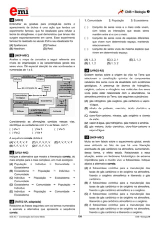 CNB  Biologia 
_________________________________________________________________________________________________________________________

1. Comunidade

.10. (UECE)
Embrulhar as goiabas para protegê-las contra o
aparecimento de bichos é uma ação que lembra um
experimento famoso, que foi idealizado para refutar a
teoria da abiogênese, o qual demonstrou que larvas não
surgem espontaneamente em carne. Esse experimento
famoso foi realizado no século XVII e seu idealizador foi
(A) Spallanzani.
(B) Needham.

(**)

(**)

(C) Pasteur.
(D) Redi.

(**)

2. População

3. Ecossistema

Conjunto de seres vivos e o meio onde vivem,
com todas as interações que esses seres
mantêm entre si e com o meio.
Conjunto de seres vivos de espécies diferentes
que vivem num determinado espaço, mantendo
relacionamento.
Conjunto de seres vivos da mesma espécie que
vivem em determinado espaço.

.11. (INEP-MEC)
Analise o mapa de conceitos a seguir referente aos
níveis de organização e às características gerais dos
seres vivos. Dê especial atenção às vias sombreadas e
numeradas de 1 a 5.

(A) 1, 2, 3
(B) 3, 1, 2

(C) 3, 2, 1
(D) 1, 3, 2

(E) 2, 1, 3

.14. (UFRGS-RS)
Existem teorias sobre a origem da vida na Terra que
relacionam a constituição química de componentes
celulares dos seres vivos da atualidade com evidências
geológicas. A presença de átomos de hidrogênio,
oxigênio, carbono e nitrogênio nas moléculas dos seres
vivos pode estar relacionada com a abundância, na
atmosfera primitiva da Terra, das seguintes substâncias:
(A) gás nitrogênio, gás oxigênio, gás carbônico e vapor-d’água.
(B) nitrato de potássio, mercúrio, ácido clorídrico e
metano.
(C) cloro-flúor-carbono, nitratos, gás oxigênio e cloreto
de sódio.
(D) vapor-d’água, gás hidrogênio, gás metano e amônia.
(E) gás metano, ácido cianídrico, cloro-flúor-carbono e
vapor-d’água.

Considerando as afirmações contidas nessas vias,
identifique as verdadeiras com V e as falsas, com F.
(**) Via 1
(**) Via 2

(**) Via 3
(**) Via 4

(**) Via 5

.15. (INEP-MEC)

A sequência correta obtida é:
(A) V, F, F, V, F
(B) F, F, V, F, V

(C) V, F, V, F, V
(D) F, V, F, V, V

Muito se tem falado sobre o aquecimento global, sendo
esse atribuído ao fato de que há uma liberação
acentuada de gás carbônico na atmosfera, aumentando,
dessa forma, o efeito estufa. Relacionado a essa
situação, existe um fenômeno fotobiológico de extrema
importância para o mundo vivo: a fotossíntese. Indique
abaixo a alternativa correta.

(E) F, V, F, V, F

.12. (UFLA-MG)
Indique a alternativa que mostra a hierarquia correta, do
mais simples para o mais complexo, em nível ecológico:
(A) População  Indivíduo  Comunidade
Ecossistema
(B) Ecossistema  População  Indivíduo
Comunidade
(C) Indivíduo  População  Ecossistema
Comunidade
(D) Ecossistema  Comunidade  População
Indivíduo
(E) Indivíduo  População  Comunidade
Ecossistema



(A) A fotossíntese contribui para a manutenção das
taxas de gás carbônico e de oxigênio na atmosfera,
fixando o oxigênio atmosférico e liberando o gás
carbônico.
(B) A fotossíntese contribui para a manutenção das
taxas de gás carbônico e de oxigênio na atmosfera,
fixando o gás carbônico atmosférico e o oxigênio.
(C) A fotossíntese contribui para a manutenção das
taxas de gás carbônico e de oxigênio na atmosfera,
liberando o gás carbônico atmosférico e o oxigênio.
(D) A fotossíntese contribui para a manutenção das
taxas de gás carbônico e de oxigênio na atmosfera,
fixando o gás carbônico e liberando o oxigênio.






.13. (FATEC-SP, adaptada)
Relacione as frases seguintes com os termos numerados
e assinale a alternativa que apresenta a sequência
correta.
156

___________________________________________________________________________________________________________________________________________________________________________________________________________________________________________________________________________________________________________________________________________________________________________________________________________________________ _____________________________________________________________________________________________________________

SEE-AC  Coordenação de Ensino Médio

CNB  Biologia 

 